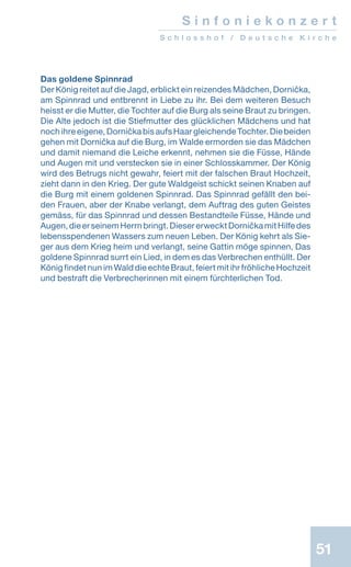 5151
Das goldene Spinnrad
Der König reitet auf die Jagd, erblickt ein reizendes Mädchen, Dornička,
am Spinnrad und entbrennt in Liebe zu ihr. Bei dem weiteren Besuch
heisst er die Mutter, die Tochter auf die Burg als seine Braut zu bringen.
Die Alte jedoch ist die Stiefmutter des glücklichen Mädchens und hat
noch ihre eigene, Dornička bis aufs Haar gleichende Tochter. Die beiden
gehen mit Dornička auf die Burg, im Walde ermorden sie das Mädchen
und damit niemand die Leiche erkennt, nehmen sie die Füsse, Hände
und Augen mit und verstecken sie in einer Schlosskammer. Der König
wird des Betrugs nicht gewahr, feiert mit der falschen Braut Hochzeit,
zieht dann in den Krieg. Der gute Waldgeist schickt seinen Knaben auf
die Burg mit einem goldenen Spinnrad. Das Spinnrad gefällt den bei-
den Frauen, aber der Knabe verlangt, dem Auftrag des guten Geistes
gemäss, für das Spinnrad und dessen Bestandteile Füsse, Hände und
Augen,dieerseinemHerrnbringt.DiesererwecktDorničkamitHilfedes
lebensspendenen Wassers zum neuen Leben. Der König kehrt als Sie-
ger aus dem Krieg heim und verlangt, seine Gattin möge spinnen, Das
goldene Spinnrad surrt ein Lied, in dem es das Verbrechen enthüllt. Der
König findet nun im Wald die echte Braut, feiert mit ihr fröhliche Hochzeit
und bestraft die Verbrecherinnen mit einem fürchterlichen Tod.
S i n f o n i e k o n z e r t
S c h l o s s h o f / D e u t s c h e K i r c h e
 