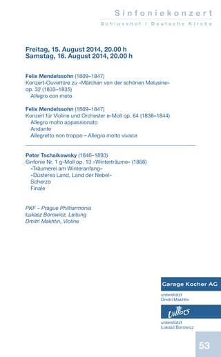 53
S i n f o n i e k o n z e r t
S c h l o s s h o f / D e u t s c h e K i r c h e
Freitag, 15. August 2014, 20.00 h
Samstag, 16. August 2014, 20.00 h
Felix Mendelssohn (1809–1847)
Konzert-Ouvertüre zu «Märchen von der schönen Melusine»
op. 32 (1833–1835)
Allegro con moto
Felix Mendelssohn (1809–1847)
Konzert für Violine und Orchester e-Moll op. 64 (1838–1844)
Allegro molto appassionato
Andante
Allegretto non troppo – Allegro molto vivace
Peter Tschaikowsky (1840–1893)
Sinfonie Nr. 1 g-Moll op. 13 «Winterträume» (1866)
«Träumerei am Winteranfang»
«Düsteres Land, Land der Nebel»
Scherzo
Finale
PKF – Prague Philharmonia
Łukasz Borowicz, Leitung
Dmitri Makhtin, Violine
unterstützt
Łukasz Borowicz
unterstützt
Dmitri Makhtin
 