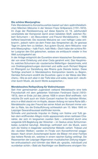 Die schöne Meerjungfrau
Felix Mendelssohns Konzertouvertüre basiert auf dem spätmittelalterli-
chen Märchen Melusine in der Version Franz Grillparzers (1791–1872).
Im Zuge der Rückbesinnung auf diese Epoche im 19. Jahrhundert
verarbeitete der Komponist damit einen beliebten Stoff, welchen Ro-
bert Schumann – ein Bewunderer und Freund Mendelssohns – 1836
treffend beschrieb: Die reizende Melusine sei «von heftiger Liebe ent-
brannt», jedoch nahm sie dem Freier das Versprechen ab, ihr gewisse
Tage im Jahre fern zu bleiben. Aus gutem Grund, denn Melusine «war
eine Meerjungfrau – halb Fisch, halb Weib.» Doch habe der schöne Rit-
ter Lusignan den Eid gebrochen, sodass sie enttäuscht wieder in ihre
Welt zurückgekehrt sei.
In der Anlage entspricht die Ouvertüre einem klassischen Sonatensatz,
der von einer Einleitung und einer Coda gerahmt wird. Das Hauptmo-
tiv, welches Schumann als «zauberische Wellenfigur» bezeichnete, wird
von Dreiklangsbrechungen dominiert und sollte auch Richard Wagner
im Rheingold zur Darstellung des Rheins gute Dienste leisten. Diese
Tonfolge erscheint in Mendelssohns Komposition bereits zu Beginn.
Gemäss Schumann erzählt die Ouvertüre «ganz in der Weise des Mär-
chens.» Wie es sich aber in der Tiefe lebe und webe, lasse sich «deutli-
cher durch Musik, als durch Worte aussprechen.»
Mendelssohns Reifeprüfung für Violinvirtuosen
Seit ihrer gemeinsamen Jugendzeit verband Mendelssohn eine tiefe
Freundschaft mit dem gefeierten Violinisten Ferdinand David (1810–
1873), dem er Ende Juli des Jahres 1838 in einem Brief eröffnete: «Ich
möchte Dir wohl auch ein Violin Concert machen für nächsten Winter;
eins in e-Moll steckt mir im Kopfe, dessen Anfang mir keine Ruhe läßt.»
Mendelssohn zog den Freund bei seiner Arbeit am Konzert immer wie-
der zu Rate, bis die Erstaufführung schliesslich am 13. März 1845 im
Leipziger Gewandhaussaal stattfinden konnte.
Schnelle und pochende Impulse im Dialog von Violine und Tutti ge-
ben dem eröffnenden Allegro molto appassionato einen rastlosen Cha-
rakter, der sich im langsamen zweiten Satz – unterstützt durch eine
wiegende 6/8-Begleitung der Streicher – im Gestus eines Schlummer-
liedes zunächst beruhigt. Allerdings verfinstert sich die Musik, wenn
sich die Violine in klagender weinerlicher Melodik verliert. Trübsal und
die «dunklen Wolken» werden im Finale vom Konzerthimmel wegge-
blasen: Nach einem Zwischenspiel läuten die Bläser mit einer Fanfare
das heitere Rondo ein, welches in einem raschen Epilog verklingt. Die
Rezensenten der Leipziger Allgemeinen musikalischen Zeitung reagier-
ten enthusiastisch und rühmten das Werk als «graziös, individuell und
wunderbar schön.» Bald als Nachfolger von Beethovens einzigem Vio-
 