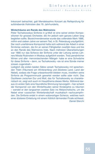 55
S i n f o n i e k o n z e r t
S c h l o s s h o f / D e u t s c h e K i r c h e
linkonzert betrachtet, galt Mendelssohns Konzert als Reifeprüfung für
aufstrebende Violinisten des 19. Jahrhunderts.
Winterträume am Rande des Wahnsinns
Peter Tschaikowskys Sinfonie in g-Moll ist eine seiner ersten Kompo-
sitionen für grosses Orchester, die ihn jedoch sein ganzes Leben lang
begleiten sollte. Bezeichnenderweise wurde das vollendete Werk 1886,
mithin erst sieben Jahre vor seinem Tod, in St. Petersburg uraufgeführt.
Der noch unerfahrene Komponist hatte sich während der Arbeit in einer
Sinnkrise verloren, die ihn an seinen Fähigkeiten zweifeln liess und bis
an den Rande des Wahnsinns trieb. Nach mehreren Überarbeitungen
war 1866 nur das Scherzo der Sinfonie unter der Leitung seines Leh-
rers Nikolai Rubinstein in Moskau aufgeführt worden. Trotz persönlicher
Wirren und aller «hervorstechenden Mängel» habe er eine Schwäche
für diese Sinfonie – denn, so Tschaikowsky «sie ist eine Sünde meiner
süssen Jugendzeit.»
Lediglich die ersten beiden Sätze versah Tschaikowsky mit sprechen-
den Titeln (Träumerei am Winteranfang und Düsteres Land, Land der
Nebel), sodass die Frage unbeantwortet bleiben muss, inwiefern seine
Sinfonie als Programmmusik gewertet werden sollte oder nicht. Das
Oszillieren zwischen Dur und Moll, das für Tschaikowsky so charakte-
ristisch ist, zeigt sich auch im Hauptthema dieses Werks. Während dar-
aus im ersten Satz eine freundliche Stimmung hervorgeht – hier scheint
der Komponist von den Winterfreuden seiner Kinderjahre zu träumen
– wendet er den langsamen zweiten Satz ins Melancholische, um die
Nebel einer russischen Winterlandschaft musikalisch nachzuempfin-
den. Die Sinfonie endet in einem walzerartigen Scherzo, welches nach
einer düsteren Einleitung mit einem fröhlich lärmenden Finale schliesst.
 Daniel Sterchi
 