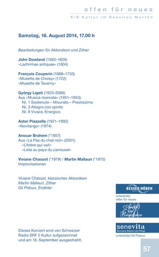 57
Samstag, 16. August 2014, 17.00 h
Bearbeitungen für Akkordeon und Zither
John Dowland (1563–1626)
«Lachrimae antiquae» (1604)
François Couperin (1668–1733)
«Musette de Choisy» (1722)
«Musette de Taverny»
György Ligeti (1923–2006)
Aus «Musica ricercata» (1951–1953):
Nr. 1 Sostenuto – Misurato – Prestissimo
Nr. 3 Allegro con spirito
Nr. 8 Vivace. Energico
Astor Piazzolla (1921–1992)
«Novitango» (1974)
Anouar Brahem (*1957)
Aus «Le Pas du chat noir» (2001):
«L’Arbre qui voit»
«Leila au pays du carrousel»
Viviane Chassot (*1979) / Martin Mallaun (*1975)
Improvisationen
Viviane Chassot, klassisches Akkordeon
Martin Mallaun, Zither
Gil Pidoux, Erzähler
Dieses Konzert wird von Schweizer
Radio SRF 2 Kultur aufgezeichnet
und am 18. September ausgestrahlt.
o f f e n f ü r n e u e s
K i B K u l t u r i m B e a u l i e u M u r t e n
unterstützt
offen für neues
unterstützt Gil Pidoux
 