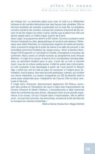 59
o f f e n f ü r n e u e s
K i B K u l t u r i m B e a u l i e u M u r t e n
de chaque ton. La première pièce joue avec la note La à différentes
octaves et de manière déroutante par des façons très variables. Elle se
termine toutefois de manière surprenante sur la note Ré. Le troisième
numéro combine de manière virtuose les couleurs d’accord de Do mi-
neur et de Do majeur (au total 4 sons), tandis que la pièce huit clôt une
danse rapide dans un mètre impair à partir de 9 tons.
Avec Ligeti, le programme atteint le 20e
siècle. Ouvrons à présent notre
horizon temporel au plan géographique et sautons par-dessus l’Atlan-
tique vers Astor Piazzolla. Le compositeur argentin et maître du bando-
néon a amené le tango de la piste de danse à la salle de concert; il est
considéré comme le fondateur du ‹tango nuevo›. Ainsi, le fameux Novi-
tango (1974) garantit un vrai plaisir à l’oreille. Changeons à nouveau de
continent. Nous avons un artiste tunisien au programme avec Anouar
Brahem. Il s’agit d’un joueur d’oud et d’un compositeur remarquable,
avec un penchant évident pour le jazz. L’oud est un luth à manche
court, issu de la culture arabo-perse. Il était le sultan des instruments.
Le luth européen s’est développé à partir de l’oud durant le Moyen
Age. L’arbre qui voit et Leila au pays du carrousel, à l’origine pour ac-
cordéon, oud et piano, sont des œuvres poétiques, calmes, qui invitent
aux rêves méditatifs. La version enregistrée sur CD de Brahem était la
seule base disponible pour l’adaptation de l’œuvre. Elle fut donc ana-
lysée à l’écoute.
Il s’agit donc d’écouter attentivement également Gil Pidoux racon-
tant des contes et l’illustration de ceux-ci dans des improvisations de
Viviane Chassot et Martin Mallaun. L’accordéoniste a déjà improvisé
dans les contextes les plus divers, disposant ainsi d’une grande expé-
rience à ce niveau. Ce qui l’inspire dans l’improvisation, elle le définit
ainsi: «ce sont les hommes, les rencontres, le texte et le fait de faire de
la musique du moment ensemble.»
 Milena Geiser (traduction: Magali Bellot)
 