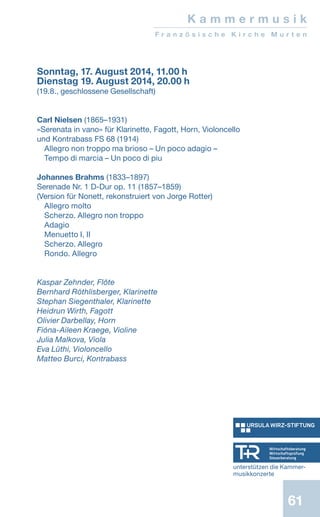 61
Sonntag, 17. August 2014, 11.00 h
Dienstag 19. August 2014, 20.00 h
(19.8., geschlossene Gesellschaft)
Carl Nielsen (1865–1931)
«Serenata in vano» für Klarinette, Fagott, Horn, Violoncello
und Kontrabass FS 68 (1914)
Allegro non troppo ma brioso – Un poco adagio –
Tempo di marcia – Un poco di piu
Johannes Brahms (1833–1897)
Serenade Nr. 1 D-Dur op. 11 (1857–1859)
(Version für Nonett, rekonstruiert von Jorge Rotter)
Allegro molto
Scherzo. Allegro non troppo
Adagio
Menuetto I, II
Scherzo. Allegro
Rondo. Allegro
Kaspar Zehnder, Flöte
Bernhard Röthlisberger, Klarinette
Stephan Siegenthaler, Klarinette
Heidrun Wirth, Fagott
Olivier Darbellay, Horn
Fióna-Aileen Kraege, Violine
Julia Malkova, Viola
Eva Lüthi, Violoncello
Matteo Burci, Kontrabass
K a m m e r m u s i k
F r a n z ö s i s c h e K i r c h e M u r t e n
unterstützen die Kammer-
musikkonzerte
 