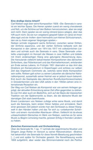 Eine drollige kleine Arbeit?
Carl Nielsen sagt über seine Komposition 1928: «Die ‹Serenata in vano›
ist ein leichter Spass. Die Herren spielen zuerst ein wenig chevaleresk
und flott, um die Schöne auf den Balkon hervorzulocken, aber sie zeigt
sich nicht. Dann spielen sie ein wenig rührend (poco adagio), aber das
hilft auch nicht. Da sie nun vergebens gespielt haben (in vano) ist ihnen
alles egal und sie ‹trollen› dann heimwärts zum kleinen Schlussmarsch,
den sie zu ihrem eigenen Vergnügen spielen.»
Nielsen schrieb insgesamt sechs Sinfonien; zwischen seiner Dritten,
der Sinfonia espansiva, und der vierten Sinfonie befasste sich der
Komponist in den Jahren von 1914 bis 1917 mit volkstümlichen Lie-
dern und schrieb auch die Serenata in vano. Diese Serenade unter-
teilte ursprünglich im Konzert die Weisen in zwei Hälften und bildete
mit ihrem andersartigen Klang eine gelungene Abwechslung dazu.
Die hierzulande vielleicht bekanntesten Kompositionen des dänischen
Sinfonikers, das Flötenkonzert und das Klarinettenkonzert, entstanden
am Ende seines Lebens. Im Frühjahr 1931 übernahm er das Amt des
Direktors am Konservatorium in Kopenhagen und schloss zur selben
Zeit das Orgelwerk Commotio ab, welches seine letzte Komposition
sein sollte. Nielsen galt schon zu seinen Lebzeiten als dänischer Natio-
nalkomponist, ausserhalb seiner Heimat war er jedoch kaum bekannt.
Erst durch die Gastspiele des dänischen Rundfunksinfonieorchesters
in Grossbritannien und den USA setzte in den 1950er-Jahren eine in-
ternationale Rezeption ein.
Der Weg von Carl Nielsen als Komponist war von seinem Anliegen ge-
prägt, der aktuellen Entwicklung seiner Zeit offen gegenüber zu stehen.
Es war ihm aber auch ein Bedürfnis, sich auf der Basis der klassischen
Tradition von der Spätromantik zu lösen, die die dänische Musik der
damaligen Zeit stark beeinflusste.
Einem Landsmann von Nielsen zufolge wirke seine Musik, und damit
auch die Serenata, beim ersten Hören farblos und ermüdend. Nach
einer gewissen Zeit jedoch würde man den Schlüssel zu dieser Klang-
welt in den Händen halten und das Tor sich zu «unbekannter Schön-
heit» und einem «kunstvollen Abenteuer» öffnen. Vielleicht ist da etwas
unbeschreiblich Dänisches im Werk von Nielsen, welches es für seine
Musik zu Beginn schwierig machte, grossen Erfolg in fremden Ländern
zu haben.
Zwischen Kammermusik und Orchesterklang
Über die Serenade Nr. 1 op. 11 schrieb der argentinische Musiker und
Dirigent Jorge Rotter im Vorwort zu seiner Rekonstruktion: «Brahms
hat bekanntlich die Serenade für diese Nonett-Besetzung geschrieben
[…] und erst später für Orchester gesetzt. Die Nonettfassung wurde
1859 aufgeführt, aber weder das Stimmenmaterial noch die Partitur
 