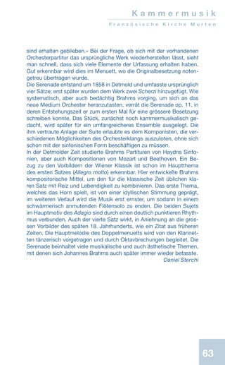 63
K a m m e r m u s i k
F r a n z ö s i s c h e K i r c h e M u r t e n
sind erhalten geblieben.» Bei der Frage, ob sich mit der vorhandenen
Orchesterpartitur das ursprüngliche Werk wiederherstellen lässt, sieht
man schnell, dass sich viele Elemente der Urfassung erhalten haben.
Gut erkennbar wird dies im Menuett, wo die Originalbesetzung noten-
getreu übertragen wurde.
Die Serenade entstand um 1858 in Detmold und umfasste ursprünglich
vier Sätze; erst später wurden dem Werk zwei Scherzi hinzugefügt. Wie
systematisch, aber auch bedächtig Brahms vorging, um sich an das
neue Medium Orchester heranzutasten, verrät die Serenade op. 11, in
deren Entstehungszeit er zum ersten Mal für eine grössere Besetzung
schreiben konnte. Das Stück, zunächst noch kammermusikalisch ge-
dacht, wird später für ein umfangreicheres Ensemble ausgelegt. Die
ihm vertraute Anlage der Suite erlaubte es dem Komponisten, die ver-
schiedenen Möglichkeiten des Orchesterklangs auszuloten, ohne sich
schon mit der sinfonischen Form beschäftigen zu müssen.
In der Detmolder Zeit studierte Brahms Partituren von Haydns Sinfo-
nien, aber auch Kompositionen von Mozart und Beethoven. Ein Be-
zug zu den Vorbildern der Wiener Klassik ist schon im Hauptthema
des ersten Satzes (Allegro molto) erkennbar. Hier entwickelte Brahms
kompositorische Mittel, um den für die klassische Zeit üblichen kla-
ren Satz mit Reiz und Lebendigkeit zu kombinieren. Das erste Thema,
welches das Horn spielt, ist von einer idyllischen Stimmung geprägt,
im weiteren Verlauf wird die Musik erst ernster, um sodann in einem
schwärmerisch anmutenden Flötensolo zu enden. Die beiden Sujets
im Hauptmotiv des Adagio sind durch einen deutlich punktieren Rhyth-
mus verbunden. Auch der vierte Satz wirkt, in Anlehnung an die gros-
sen Vorbilder des späten 18. Jahrhunderts, wie ein Zitat aus früheren
Zeiten. Die Hauptmelodie des Doppelmenuetts wird von den Klarinet-
ten tänzerisch vorgetragen und durch Oktavbrechungen begleitet. Die
Serenade beinhaltet viele musikalische und auch ästhetische Themen,
mit denen sich Johannes Brahms auch später immer wieder befasste.
 Daniel Sterchi
 