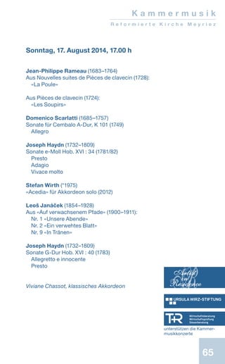 65
Sonntag, 17. August 2014, 17.00 h
Jean-Philippe Rameau (1683–1764)
Aus Nouvelles suites de Pièces de clavecin (1728):
«La Poule»
Aus Pièces de clavecin (1724):
«Les Soupirs»
Domenico Scarlatti (1685–1757)
Sonate für Cembalo A-Dur, K 101 (1749)
Allegro
Joseph Haydn (1732–1809)
Sonate e-Moll Hob. XVI : 34 (1781/82)
Presto
Adagio
Vivace molto
Stefan Wirth (*1975)
«Acedia» für Akkordeon solo (2012)
Leoš Janáček (1854–1928)
Aus «Auf verwachsenem Pfade» (1900–1911):
Nr. 1 «Unsere Abende»
Nr. 2 «Ein verwehtes Blatt»
Nr. 9 «In Tränen»
Joseph Haydn (1732–1809)
Sonate G-Dur Hob. XVI : 40 (1783)
Allegretto e innocente
Presto
Viviane Chassot, klassisches Akkordeon
K a m m e r m u s i k
R e f o r m i e r t e K i r c h e M e y r i e z
unterstützen die Kammer-
musikkonzerte
 