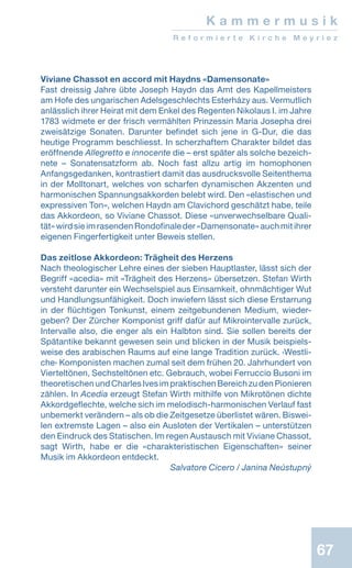 67
K a m m e r m u s i k
R e f o r m i e r t e K i r c h e M e y r i e z
Viviane Chassot en accord mit Haydns «Damensonate»
Fast dreissig Jahre übte Joseph Haydn das Amt des Kapellmeisters
am Hofe des ungarischen Adelsgeschlechts Esterházy aus. Vermutlich
anlässlich ihrer Heirat mit dem Enkel des Regenten Nikolaus I. im Jahre
1783 widmete er der frisch vermählten Prinzessin Maria Josepha drei
zweisätzige Sonaten. Darunter befindet sich jene in G-Dur, die das
heutige Programm beschliesst. In scherzhaftem Charakter bildet das
eröffnende Allegretto e innocente die – erst später als solche bezeich-
nete – Sonatensatzform ab. Noch fast allzu artig im homophonen
Anfangsgedanken, kontrastiert damit das ausdrucksvolle Seitenthema
in der Molltonart, welches von scharfen dynamischen Akzenten und
harmonischen Spannungsakkorden belebt wird. Den «elastischen und
expressiven Ton», welchen Haydn am Clavichord geschätzt habe, teile
das Akkordeon, so Viviane Chassot. Diese «unverwechselbare Quali-
tät»wirdsieimrasendenRondofinaleder«Damensonate»auchmitihrer
eigenen Fingerfertigkeit unter Beweis stellen.
Das zeitlose Akkordeon: Trägheit des Herzens
Nach theologischer Lehre eines der sieben Hauptlaster, lässt sich der
Begriff «acedia» mit «Trägheit des Herzens» übersetzen. Stefan Wirth
versteht darunter ein Wechselspiel aus Einsamkeit, ohnmächtiger Wut
und Handlungsunfähigkeit. Doch inwiefern lässt sich diese Erstarrung
in der flüchtigen Tonkunst, einem zeitgebundenen Medium, wieder-
geben? Der Zürcher Komponist griff dafür auf Mikrointervalle zurück,
Intervalle also, die enger als ein Halbton sind. Sie sollen bereits der
Spätantike bekannt gewesen sein und blicken in der Musik beispiels-
weise des arabischen Raums auf eine lange Tradition zurück. ‹Westli-
che› Komponisten machen zumal seit dem frühen 20. Jahrhundert von
Vierteltönen, Sechsteltönen etc. Gebrauch, wobei Ferruccio Busoni im
theoretischenundCharlesIvesimpraktischenBereichzudenPionieren
zählen. In Acedia erzeugt Stefan Wirth mithilfe von Mikrotönen dichte
Akkordgeflechte, welche sich im melodisch-harmonischen Verlauf fast
unbemerkt verändern – als ob die Zeitgesetze überlistet wären. Biswei-
len extremste Lagen – also ein Ausloten der Vertikalen – unterstützen
den Eindruck des Statischen. Im regen Austausch mit Viviane Chassot,
sagt Wirth, habe er die «charakteristischen Eigenschaften» seiner
Musik im Akkordeon entdeckt.
 Salvatore Cicero / Janina Neústupný
 