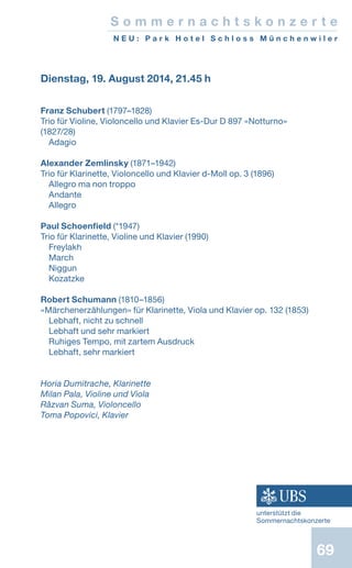 69
S o m m e r n a c h t s k o n z e r t e
N E U : P a r k H o t e l S c h l o s s M ü n c h e n w i l e r
Dienstag, 19. August 2014, 21.45 h
Franz Schubert (1797–1828)
Trio für Violine, Violoncello und Klavier Es-Dur D 897 «Notturno»
(1827/28)
Adagio
Alexander Zemlinsky (1871–1942)
Trio für Klarinette, Violoncello und Klavier d-Moll op. 3 (1896)
Allegro ma non troppo
Andante
Allegro
Paul Schoenfield (*1947)
Trio für Klarinette, Violine und Klavier (1990)
Freylakh
March
Niggun
Kozatzke
Robert Schumann (1810–1856)
«Märchenerzählungen» für Klarinette, Viola und Klavier op. 132 (1853)
Lebhaft, nicht zu schnell
Lebhaft und sehr markiert
Ruhiges Tempo, mit zartem Ausdruck
Lebhaft, sehr markiert
Horia Dumitrache, Klarinette
Milan Pala, Violine und Viola
Rǎzvan Suma, Violoncello
Toma Popovici, Klavier
unterstützt die
Sommernachtskonzerte
 