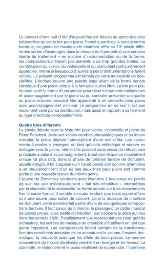 Le concert d’une nuit d’été d’aujourd’hui est dévolu au genre des plus
hétéroclites qu’est le trio pour piano. Fondé à partir de la sonate en trio
baroque, ce genre de musique de chambre offre au 19e
siècle diffé-
rentes sortes d’avantages dans la mesure où il permettait une certaine
liberté de traitement – en matière d’instrumentation ou de la forme,
les compositeurs n’étaient pas astreints à de trop grandes limites. La
combinaison du violon, du violoncelle et du piano était particulièrement
appréciée, même si beaucoup d’autres types d’instrumentations furent
utilisés. Le présent programme est témoin de cette multiplicité de pos-
sibilités. L’écriture couvre une palette large allant de la forme sonate
classique d’une pièce unique à la fantaisie la plus libre. Le trio pour pia-
no peut avoir la forme d’une sonate pour deux instruments mélodiques
et accompagnement par le piano ou au contraire présenter une partie
au piano virtuose, pouvant être apparenté à un concerto pour piano
avec accompagnement minimal. Le programme de ce soir n’est pas
seulement varié par sa distribution, mais aussi en rapport à sa forme et
au type d’écriture compositionnelle.
Quatre trios différents
La soirée débute avec le Notturno pour violon, violoncelle et piano de
Franz Schubert. Avec ses vastes courbes phraséologiques et sa douce
mélodie, la pièce déploie l’atmosphère d’une nuit d’été. Les instru-
ments à cordes y émergent en tant qu’unité mélodique et sonore en
dialogue avec le piano, même s’ils passent sans cesse du rôle de voix
principale à celui d’accompagnement. Etant donné que ce mouvement
unique fut plus tard, dans la phase de création tardive de Schubert,
appelé Adagio, il fut supposé qu’il l’avait pensé soit comme alternative
à un mouvement lent d’un de ses deux trios pour piano soit comme
partie d’une nouvelle œuvre du même genre.
L’œuvre de Zemlinsky contraste avec Notturno à beaucoup de points
de vue: les voix mélodiques sont – fait très inhabituel – interprétées
par la clarinette et le violoncelle, la forme sonate sur trois mouvements
fixe le cadre formel; il semble en outre évident que nous ayons affaire
ici à une œuvre pour salles de concert. Dans la musique de chambre
de Schubert, cette dernière fait partie d’une de ses quelques composi-
tions tardives. Il faut savoir qu’à Vienne, le passage d’un cadre musical
de salons privés, avec petite distribution, aux concerts publics eut lieu
dans les années 1820. Parallèlement aux représentations pour grands
orchestres, les soirées de musique de chambre s’établirent en tant que
genre important. Les compositeurs tinrent compte de la transforma-
tion des conditions acoustiques en accentuant le volume, l’aspect dra-
matique, la virtuosité ainsi que les effets de leurs pièces. Le premier
mouvement du trio de Zemlinsky renchérit en énergie et en ferveur. La
clarinette, le violoncelle et le piano rivalisent de suprématie, l’harmonie
 