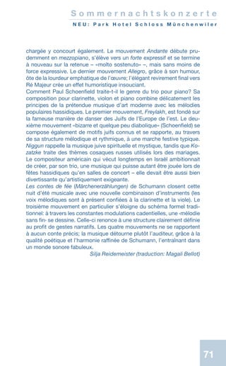 7171
chargée y concourt également. Le mouvement Andante débute pru-
demment en mezzopiano, s’élève vers un forte expressif et se termine
à nouveau sur la retenue – «molto sostenuto» –, mais sans moins de
force expressive. Le dernier mouvement Allegro, grâce à son humour,
ôte de la lourdeur emphatique de l’œuvre; l’élégant revirement final vers
Ré Majeur crée un effet humoristique insouciant.
Comment Paul Schoenfield traite-t-il le genre du trio pour piano? Sa
composition pour clarinette, violon et piano combine délicatement les
principes de la prétendue musique d’art moderne avec les mélodies
populaires hassidiques. Le premier mouvement, Freylakh, est fondé sur
la fameuse manière de danser des Juifs de l’Europe de l’est. Le deu-
xième mouvement «bizarre et quelque peu diabolique» (Schoenfield) se
compose également de motifs juifs connus et se rapporte, au travers
de sa structure mélodique et rythmique, à une marche festive typique.
Niggun rappelle la musique juive spirituelle et mystique, tandis que Ko-
zatzke traite des thèmes cosaques russes utilisés lors des mariages.
Le compositeur américain qui vécut longtemps en Israël ambitionnait
de créer, par son trio, une musique qui puisse autant être jouée lors de
fêtes hassidiques qu’en salles de concert – elle devait être aussi bien
divertissante qu’artistiquement exigeante.
Les contes de fée (Märchenerzählungen) de Schumann closent cette
nuit d’été musicale avec une nouvelle combinaison d’instruments (les
voix mélodiques sont à présent confiées à la clarinette et la viole). Le
troisième mouvement en particulier s’éloigne du schéma formel tradi-
tionnel: à travers les constantes modulations cadentielles, une ‹mélodie
sans fin› se dessine. Celle-ci renonce à une structure clairement définie
au profit de gestes narratifs. Les quatre mouvements ne se rapportent
à aucun conte précis; la musique détourne plutôt l’auditeur, grâce à la
qualité poétique et l’harmonie raffinée de Schumann, l’entraînant dans
un monde sonore fabuleux.
 Silja Reidemeister (traduction: Magali Bellot)
S o m m e r n a c h t s k o n z e r t e
N E U : P a r k H o t e l S c h l o s s M ü n c h e n w i l e r
 