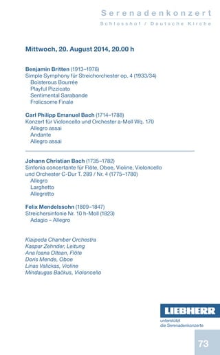 73
Mittwoch, 20. August 2014, 20.00 h
Benjamin Britten (1913–1976)
Simple Symphony für Streichorchester op. 4 (1933/34)
Boisterous Bourrée
Playful Pizzicato
Sentimental Sarabande
Frolicsome Finale
Carl Philipp Emanuel Bach (1714–1788)
Konzert für Violoncello und Orchester a-Moll Wq. 170
Allegro assai
Andante
Allegro assai
Johann Christian Bach (1735–1782)
Sinfonia concertante für Flöte, Oboe, Violine, Violoncello
und Orchester C-Dur T. 289 / Nr. 4 (1775–1780)
Allegro
Larghetto
Allegretto
Felix Mendelssohn (1809–1847)
Streichersinfonie Nr. 10 h-Moll (1823)
Adagio – Allegro
Klaipeda Chamber Orchestra
Kaspar Zehnder, Leitung
Ana Ioana Oltean, Flöte
Doris Mende, Oboe
Linas Valickas, Violine
Mindaugas Bačkus, Violoncello
S e r e n a d e n k o n z e r t
S c h l o s s h o f / D e u t s c h e K i r c h e
unterstützt
die ­Serenadenkonzerte
 