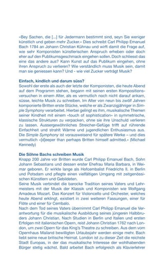 «Bey Sachen, die [...] für Jedermann bestimmt sind, seyn Sie weniger
künstlich und geben mehr Zucker.» Dies schreibt Carl Philipp Emanuel
Bach 1784 an Johann Christian Kühnau und wirft damit die Frage auf,
wie sehr Komponisten künstlerischen Anspruch erheben oder doch
eher auf den Publikumsgeschmack eingehen sollen.Doch schliesst das
eine das andere aus? Kann Kunst auf das Publikum eingehen, ohne
ihren Anspruch zu verlieren? Wie verständlich muss Musik sein, damit
man sie geniessen kann? Und - wie viel Zucker verträgt Musik?
Einfach, kindlich und darum süss?
Sowohl der erste als auch der letzte der Komponisten, die heute Abend
auf dem Programm stehen, begann mit seinen ersten Kompositions-
versuchen in einem Alter, als es vermutlich noch nicht darauf ankam,
süsse, leichte Musik zu schreiben. Im Alter von neun bis zwölf Jahren
komponierte Britten erste Stücke, welche er als Zwanzigjähriger in Sim-
ple Symphony verarbeitet. Hierbei gelingt es ihm, musikalische Themen
seiner Kindheit mit einem «touch of sophistication» in symmetrische,
klassische Strukturen zu verpacken, ohne sie ihre Unschuld verlieren
zu lassen. Aussergewöhnliches Streicher-Gefüge trifft auf rührende
Einfachheit und strahlt Wärme und jugendlichen Enthusiasmus aus.
Die Simple Symphony ist vorausweisend für spätere Werke – und dies
vermutlich «[d]eeper than perhaps Britten himself admitted.» (Michael
Kennedy)
Die Söhne Bachs schreiben Musik
Knapp 200 Jahre vor Britten wurde Carl Philipp Emanuel Bach, Sohn
Johann Sebastians und dessen erster Ehefrau Maria Barbara, in Wei-
mar geboren. Er wirkte lange als Hofcembalist Friedrichs II. in Berlin
und Potsdam und pflegte einen vielfältigen Umgang mit zeitgenössi-
schen Künstlern und Gebildeten.
Seine Musik verbindet die barocke Tradition seines Vaters und Lehr-
meisters mit der Musik der Klassik und Komponisten wie Wolfgang
Amadeus Mozart. Das Konzert für Violoncello und Orchester, welches
heute Abend erklingt, existiert in zwei weiteren Fassungen, einer für
Flöte und einer für Cembalo.
Nach dem Tod seines Vaters übernimmt Carl Philipp Emanuel die Ver-
antwortung für die musikalische Ausbildung seines jüngeren Halbbru-
ders Johann Christian. Nach Studien in Berlin und Italien und ersten
Erfolgen mit italienischen Opern, reist Johann Christian 1762 nach Lon-
don, um zwei Opern für das King’s Theatre zu schreiben. Aus dem vom
Opernhaus Mailand bewilligten Urlaubsjahr werden einige mehr. Bach
liebt seine neue britische Heimat. London ist zu dieser Zeit die reichste
Stadt Europas, in der das musikalische Interesse der wohlhabenden
Bürger stetig wächst. Bald arbeitet Bach erfolgreich als Klavierlehrer
 