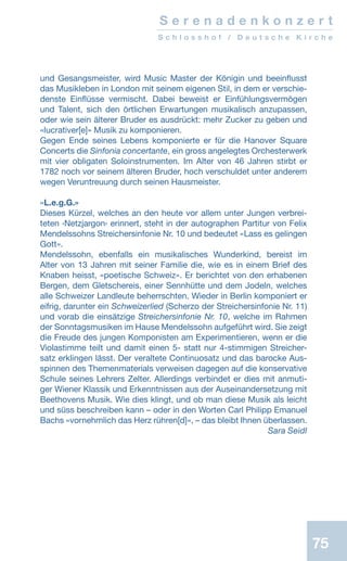 75
S e r e n a d e n k o n z e r t
S c h l o s s h o f / D e u t s c h e K i r c h e
und Gesangsmeister, wird Music Master der Königin und beeinflusst
das Musikleben in London mit seinem eigenen Stil, in dem er verschie-
denste Einflüsse vermischt. Dabei beweist er Einfühlungsvermögen
und Talent, sich den örtlichen Erwartungen musikalisch anzupassen,
oder wie sein älterer Bruder es ausdrückt: mehr Zucker zu geben und
«lucrativer[e]» Musik zu komponieren.
Gegen Ende seines Lebens komponierte er für die Hanover Square
Concerts die Sinfonia concertante, ein gross angelegtes Orchesterwerk
mit vier obligaten Soloinstrumenten. Im Alter von 46 Jahren stirbt er
1782 noch vor seinem älteren Bruder, hoch verschuldet unter anderem
wegen Veruntreuung durch seinen Hausmeister.
«L.e.g.G.»
Dieses Kürzel, welches an den heute vor allem unter Jungen verbrei-
teten ‹Netzjargon› erinnert, steht in der autographen Partitur von Felix
Mendelssohns Streichersinfonie Nr. 10 und bedeutet «Lass es gelingen
Gott».
Mendelssohn, ebenfalls ein musikalisches Wunderkind, bereist im
Alter von 13 Jahren mit seiner Familie die, wie es in einem Brief des
Knaben heisst, «poetische Schweiz». Er berichtet von den erhabenen
Bergen, dem Gletschereis, einer Sennhütte und dem Jodeln, welches
alle Schweizer Landleute beherrschten. Wieder in Berlin komponiert er
eifrig, darunter ein Schweizerlied (Scherzo der Streichersinfonie Nr. 11)
und vorab die einsätzige Streichersinfonie Nr. 10, welche im Rahmen
der Sonntagsmusiken im Hause Mendelssohn aufgeführt wird. Sie zeigt
die Freude des jungen Komponisten am Experimentieren, wenn er die
Violastimme teilt und damit einen 5- statt nur 4-stimmigen Streicher-
satz erklingen lässt. Der veraltete Continuosatz und das barocke Aus-
spinnen des Themenmaterials verweisen dagegen auf die konservative
Schule seines Lehrers Zelter. Allerdings verbindet er dies mit anmuti-
ger Wiener Klassik und Erkenntnissen aus der Auseinandersetzung mit
Beethovens Musik. Wie dies klingt, und ob man diese Musik als leicht
und süss beschreiben kann – oder in den Worten Carl Philipp Emanuel
Bachs «vornehmlich das Herz rühren[d]», – das bleibt Ihnen überlassen.
 Sara Seidl
 
