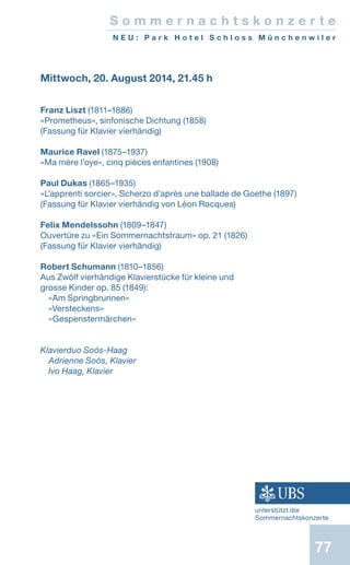 77
S o m m e r n a c h t s k o n z e r t e
N E U : P a r k H o t e l S c h l o s s M ü n c h e n w i l e r
Mittwoch, 20. August 2014, 21.45 h
Franz Liszt (1811–1886)
«Prometheus», sinfonische Dichtung (1858)
(Fassung für Klavier vierhändig)
Maurice Ravel (1875–1937)
«Ma mère l’oye», cinq pièces enfantines (1908)
Paul Dukas (1865–1935)
«L’apprenti sorcier», Scherzo d’après une ballade de Goethe (1897)
(Fassung für Klavier vierhändig von Léon Rocques)
Felix Mendelssohn (1809–1847)
Ouvertüre zu «Ein Sommernachtstraum» op. 21 (1826)
(Fassung für Klavier vierhändig)
Robert Schumann (1810–1856)
Aus Zwölf vierhändige Klavierstücke für kleine und
grosse Kinder op. 85 (1849):
«Am Springbrunnen»
«Versteckens»
«Gespenstermärchen»
Klavierduo Soós-Haag
Adrienne Soós, Klavier
Ivo Haag, Klavier
unterstützt die
Sommernachtskonzerte
 