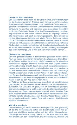 Unruhe im Wald von Athen
Seit Tagen schon ist es dahin mit der Stille im Wald. Die Vorbereitungen
für die Hochzeit zwischen Theseus, dem Herzog von Athen, und der
Amazonenkönigin Hippolyta laufen unter Hochdruck. Wutschnaubend
geht der Faun unterdessen in den Gemächern seiner schäbigen Wald-
behausung hin und her und fragt sich, wann denn dieser Höllenlärm
endlich ein Ende finde? In der Hütte des Zauberers bemerkt der Jüng-
ling nichts von all dem Trubel. Dazu ist er viel zu aufgeregt. «Hat der
alte Hexenmeister sich doch einmal wegbegeben!», denkt er sich bei
der ihm übertragenen Aufgabe, auf all die Elixiere, Tinkturen, Kräuter
und Bücher aufzupassen und die Hütte des Meisters sauber zu halten.
Fernab, tief im Kaukasus, schöpft Prometheus derweil etwas Hoffnung.
Die Ewigkeit zeigt sich nachsichtiger mit ihm als mit seinen Fesseln, die
ihn an die Felswand ketten. Der Zahn der Zeit hat heftig an ihnen gen-
agt. Nicht mehr lange, und er wird sich von ihnen befreien können …
Die Ruhe vor dem Sturm
Von dem ganzen Radau fast in den Wahnsinn getrieben, macht sich der
Faun auf zu den eigentlichen Herrschern des Waldes, den Elfen. Elfen-
könig Oberon soll ihm dabei helfen, die Störenfriede ein für allemal aus
dem Wald zu verjagen. Ohne die Aufsicht des alten Magiers wird der
Lehrling übermütig. Erpicht darauf, seine noch jungen Kenntnisse der
Hexerei auszuprobieren, spricht er einen Zauber aus: «Und nun komm,
du alter Besen! Nimm die schlechten Lumpenhüllen; bist schon lange
Knecht gewesen; nun erfülle meinen Willen!» In den wolkenverhange-
nen Bergen des Kaukasus rappelt sich Prometheus vom Boden auf.
Seine Fesseln haben endlich nachgegeben, er ist frei! Kaum bei Kräften
macht er sich auf den Weg zurück nach Athen.
Im Wald hat der Faun währenddessen einen Pakt mit dem Elfenkönig
geschlossen. Sobald Oberons Armee bereit stünde, würden sie sofort
aufbrechen. So! Die Arbeit ist getan, alles ist nun blitzblank gewischt,
aber um den Wasservorrat steht es schlecht. Da blickt der Zauberlehr-
ling erneut zum Besen, der nach getaner Arbeit wieder in seiner Ecke
steht. Weshalb sollte dieser nicht auch Wasser holen können? «Wal-
le! Walle manche Strecke, dass, zum Zwecke, Wasser fliesse, und mit
reichem vollem Schwalle zu dem Bade sich ergiesse.» Und siehe da,
schon ist er am Werke.
Viel Lärm um nichts
Die Vorbereitungen haben endlich ihr Ende gefunden, der grosse Tag
ist da! Die Hochzeitsgäste treffen ein, beschwingte Musik wird ge-
spielt und die Köche bereiten schon seit den frühen Morgenstunden
das üppige Festmahl zu. König Oberon und der Faun sind nicht mehr
weit entfernt von den Festlichkeiten. Das Hochzeitspaar, Theseus und
 