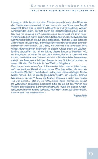 79
S o m m e r n a c h t s k o n z e r t e
N E U : P a r k H o t e l S c h l o s s M ü n c h e n w i l e r
Hippolyta, steht bereits vor dem Priester, als sich hinter den Büschen
die Elfenarmee versammelt hat und nur noch das Signal zum Angriff
abwartet. Doch was ist das? Ein Besen! Ein wild gewordener, Wasser
schleppender Besen, der sich durch die Hochzeitsgäste pflügt und al-
les, was ihm im Wege steht, wegwischt und durchnässt! Die Elfen miss-
verstehen dies als Aufruf zum Angriff. Schreiend und mit schwingenden
Schwertern stürmen sie auf das Festgelände. Aber der Besen ist nicht
zu bremsen. Im Gegenteil, die Menschenmenge scheint seinen Eifer nur
noch mehr anzuspornen. Die Gäste, die Elfen und das Festessen, alles
wirbelt durcheinander! Mittendrin in diesem Chaos sucht der Zauber-
lehrling verzweifelt nach einem Mittel, diesen Zauber zu beenden: «O,
du Ausgeburt der Hölle! Ein verruchter Besen, der nicht hören will! Die
ich rief, die Geister, werd’ ich nun nicht los.» Plötzlich Stille. Prometheus
steht in der Menge und hält den Besen, in zwei Stücke zerbrochen, in
seinen Händen. Die Ruhe ist in den Wald zurückgekehrt.
Dies war nur eine kleine Geschichte um Sie, liebe Leserin, lieber Leser,
auf den heutigen Abend einzustimmen. Was liegt näher, als aus den
zahlreichen Märchen, Geschichten und Mythen, die als Vorlagen für die
Musik dienen, die Sie gleich geniessen werden, ein eigenes, kleines
Märchen zu spinnen? Zumal die Murten Classics ja unter dem Motto
«Es war einmal…» stehen. Ich hoffe, meine kleine Phantasterei ist auf
Ihr Wohlwollen gestossen, ansonsten bitte ich Sie mit den Worten aus
William Shakespeares Sommernachtstraum: «Wollt ihr diesen Kinder-
tand, der wie leere Träume schwand, liebe Herrn, nicht gar verschmähn,
sollt ihr bald was Bessres sehn.»
 Rainer Roth
 