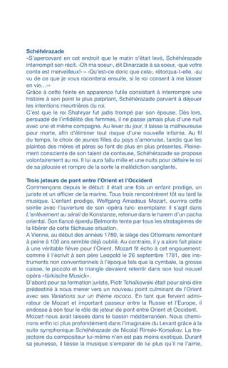 Schéhérazade
«S’apercevant en cet endroit que le matin s’était levé, Schéhérazade
interrompit son récit. ‹Oh ma soeur›, dit Dinarzade à sa soeur, ‹que votre
conte est merveilleux!› – ‹Qu’est-ce donc que cela›, rétorqua-t-elle, ‹au
vu de ce que je vous raconterai ensuite, si le roi consent à me laisser
en vie…›»
Grâce à cette feinte en apparence futile consistant à interrompre une
histoire à son point le plus palpitant, Schéhérazade parvient à déjouer
les intentions meurtrières du roi.
C’est que le roi Shahryar fut jadis trompé par son épouse. Dès lors,
persuadé de l’infidélité des femmes, il ne passe jamais plus d’une nuit
avec une et même compagne. Au lever du jour, il laisse la malheureuse
pour morte, afin d’éliminer tout risque d’une nouvelle infamie. Au fil
du temps, le choix de jeunes filles du pays s’amenuise, tandis que les
plaintes des mères et pères se font de plus en plus présentes. Pleine-
ment consciente de son talent de conteuse, Schéhérazade se propose
volontairement au roi. Il lui aura fallu mille et une nuits pour défaire le roi
de sa jalousie et rompre de la sorte la malédiction sanglante.
Trois jeteurs de pont entre l’Orient et l’Occident
Commençons depuis le début: il était une fois un enfant prodige, un
juriste et un officier de la marine. Tous trois rencontrèrent tôt ou tard la
musique. L’enfant prodige, Wolfgang Amadeus Mozart, ouvrira cette
soirée avec l’ouverture de son ‹opéra turc› exemplaire: il s’agit dans
L’enlèvement au sérail de Konstanze, retenue dans le harem d’un pacha
oriental. Son fiancé éperdu Belmonte tente par tous les stratagèmes de
la libérer de cette fâcheuse situation.
A Vienne, au début des années 1780, le siège des Ottomans remontant
à peine à 100 ans semble déjà oublié. Au contraire, il y a alors fait place
à une véritable fièvre pour l’Orient. Mozart fit écho à cet engouement:
comme il l’écrivit à son père Leopold le 26 septembre 1781, des ins-
truments non conventionnels à l’époque tels que la cymbale, la grosse
caisse, le piccolo et le triangle devaient retentir dans son tout nouvel
opéra «türkische Musick».
D’abord pour sa formation juriste, Piotr Tchaïkowski était pour ainsi dire
prédestiné à nous mener vers un nouveau point culminant de l’Orient
avec ses Variations sur un thème rococo. En tant que fervent admi-
rateur de Mozart et important passeur entre la Russie et l’Europe, il
endosse à son tour le rôle de jeteur de pont entre Orient et Occident.
Mozart nous avait laissés dans le bassin méditerranéen. Nous chemi-
nons enfin ici plus profondément dans l’imaginaire du Levant grâce à la
suite symphonique Schéhérazade de Nicolaï Rimski-Korsakov. La tra-
jectoire du compositeur lui-même n’en est pas moins exotique. Durant
sa jeunesse, il laisse la musique s’emparer de lui plus qu’il ne l’aime,
 