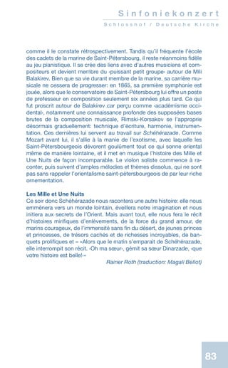 83
S i n f o n i e k o n z e r t
S c h l o s s h o f / D e u t s c h e K i r c h e
comme il le constate rétrospectivement. Tandis qu’il fréquente l’école
des cadets de la marine de Saint-Pétersbourg, il reste néanmoins fidèle
au jeu pianistique. Il se crée des liens avec d’autres musiciens et com-
positeurs et devient membre du ‹puissant petit groupe› autour de Mili
Balakirev. Bien que sa vie durant membre de la marine, sa carrière mu-
sicale ne cessera de progresser: en 1865, sa première symphonie est
jouée, alors que le conservatoire de Saint-Pétersbourg lui offre un poste
de professeur en composition seulement six années plus tard. Ce qui
fut proscrit autour de Balakirev car perçu comme ‹académisme occi-
dental›, notamment une connaissance profonde des supposées bases
brutes de la composition musicale, Rimski-Korsakov se l’approprie
désormais graduellement: technique d’écriture, harmonie, instrumen-
tation. Ces dernières lui servent au travail sur Schéhérazade. Comme
Mozart avant lui, il s’allie à la manie de l’exotisme, avec laquelle les
Saint-Pétersbourgeois dévorent goulûment tout ce qui sonne oriental
même de manière lointaine, et il met en musique l’histoire des Mille et
Une Nuits de façon incomparable. Le violon soliste commence à ra-
conter, puis suivent d’amples mélodies et thèmes dissolus, qui ne sont
pas sans rappeler l’orientalisme saint-pétersbourgeois de par leur riche
ornementation.
Les Mille et Une Nuits
Ce soir donc Schéhérazade nous racontera une autre histoire: elle nous
emmènera vers un monde lointain, éveillera notre imagination et nous
initiera aux secrets de l’Orient. Mais avant tout, elle nous fera le récit
d’histoires mirifiques d’enlèvements, de la force du grand amour, de
marins courageux, de l’immensité sans fin du désert, de jeunes princes
et princesses, de trésors cachés et de richesses incroyables, de ban-
quets prolifiques et – «Alors que le matin sʼemparait de Schéhérazade,
elle interrompit son récit. ‹Oh ma sœur›, gémit sa sœur Dinarzade, ‹que
votre histoire est belle!›»
 Rainer Roth (traduction: Magali Bellot)
 