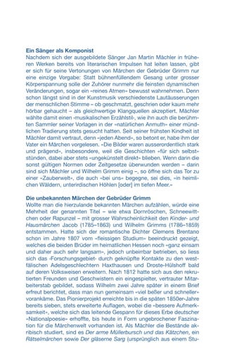 Ein Sänger als Komponist
Nachdem sich der ausgebildete Sänger Jan Martin Mächler in frühe-
ren Werken bereits von literarischen Impulsen hat leiten lassen, gibt
er sich für seine Vertonungen von Märchen der Gebrüder Grimm nur
eine einzige Vorgabe: Statt bühnenfüllendem Gesang unter grosser
Körperspannung solle der Zuhörer nunmehr die feinsten dynamischen
Veränderungen, sogar ein «reines Atmen» bewusst wahrnehmen. Denn
schon längst sind in der Kunstmusik verschiedenste Lautäusserungen
der menschlichen Stimme – ob geschmatzt, geschrien oder kaum mehr
hörbar gehaucht – als gleichwertige Klangquellen akzeptiert. Mächler
wählte damit einen ‹musikalischen Erzählstil›, wie ihn auch die berühm-
ten Sammler seiner Vorlagen in der «natürlichen Anmuth» einer münd-
lichen Tradierung stets gesucht hatten. Seit seiner frühsten Kindheit ist
Mächler damit vertraut, denn «jeden Abend», so betont er, habe ihm der
Vater ein Märchen vorgelesen. «Die Bilder waren ausserordentlich stark
und prägend», insbesondere, weil die Geschichten «für sich selbst»
stünden, dabei aber stets «ungekünstelt direkt» blieben. Wenn darin die
sonst gültigen Normen oder Zeitgesetze überwunden werden – darin
sind sich Mächler und Wilhelm Grimm einig –, so öffne sich das Tor zu
einer «Zauberwelt», die auch «bei uns» begegne, sei dies, «in heimli-
chen Wäldern, unterirdischen Höhlen [oder] im tiefen Meer.»
Die unbekannten Märchen der Gebrüder Grimm
Wollte man die hierzulande bekannten Märchen aufzählen, würde eine
Mehrheit der genannten Titel – wie etwa Dornröschen, Schneewitt-
chen oder Rapunzel – mit grosser Wahrscheinlichkeit den Kinder- und
Hausmärchen Jacob (1785–1863) und Wilhelm Grimms (1786–1859)
entstammen. Hatte sich der romantische Dichter Clemens Brentano
schon im Jahre 1807 vom «fleissigen Studium» beeindruckt gezeigt,
welches die beiden Brüder im heimatlichen Hessen noch «ganz einsam
und daher auch sehr langsam», jedoch unbeirrbar betrieben, so liess
sich das ‹Forschungsgebiet› durch geknüpfte Kontakte zu den west-
fälischen Adelsgeschlechtern Haxthausen und Droste-Hülshoff bald
auf deren Volksweisen erweitern. Nach 1812 hatte sich aus den rekru-
tierten Freunden und Geschwistern ein eingespielter, vertrauter Mitar-
beiterstab gebildet, sodass Wilhelm zwei Jahre später in einem Brief
erfreut berichtet, dass man nun gemeinsam «viel beßer und schneller»
vorankäme. Das Pionierprojekt erreichte bis in die späten 1850er-Jahre
bereits sieben, stets erweiterte Auflagen, wobei die «bessere Aufmerk-
samkeit», welche sich das leitende Gespann für dieses Erbe deutscher
«Nationalpoesie» erhoffte, bis heute in Form ungebrochener Faszina-
tion für die Märchenwelt vorhanden ist. Als Mächler die Bestände ak-
ribisch studiert, sind es Der arme Müllerbursch und das Kätzchen, ein
Rätselmärchen sowie Der gläserne Sarg (ursprünglich aus einem Stu-
 