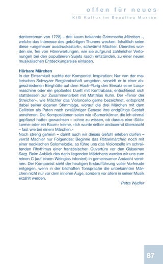 87
o f f e n f ü r n e u e s
K i B K u l t u r i m B e a u l i e u M u r t e n
dentenroman von 1728) – drei kaum bekannte Grimmsche Märchen –,
welche das Interesse des gebürtigen Thuners wecken. Inhaltlich seien
diese «ungeheuer ausdrucksstark», schwärmt Mächler. Überdies wür-
den sie, frei von Hörerwartungen, wie sie aufgrund zahlreicher Verto-
nungen bei den populäreren Sujets rasch entstünden, zu einer neuen
musikalischen Entdeckungsreise einladen.
Hörbare Märchen
In der Einsamkeit suchte der Komponist Inspiration: Nur von der ma-
lerischen Schwyzer Berglandschaft umgeben, verwirft er in einer ab-
geschiedenen Berghütte auf dem Hoch-Ybrig den Einsatz einer Loop-
maschine oder ein geplantes Duett mit Kontrabass, entschliesst sich
stattdessen zur Zusammenarbeit mit Matthias Kuhn. Der «Tenor der
Streicher», wie Mächler das Violoncello gerne bezeichnet, entspricht
dabei seiner eigenen Stimmlage, worauf die drei Märchen mit dem
Cellisten als Paten nach zweijähriger Genese ihre endgültige Gestalt
annehmen. Die Kompositionen seien wie «Samenkörner, die ich einmal
gepflanzt hatte» gewachsen – «ohne zu wissen, ob daraus eine ‹Söib-
lueme› oder ein Baum» keime. «Ich wurde selber andauernd überrascht
– fast wie bei einem Märchen.»
Noch streng geheim – damit auch wir dieses Gefühl erleben dürfen –
verrät Mächler nur Folgendes: Beginne das Rätselmärchen noch mit
einer neckischen Solomelodie, so führe uns das Violoncello im schrei-
tenden Rhythmus einer französischen Ouvertüre vor den Gläsernen
Sarg. Beim Anblick des darin liegenden Mädchens werden wir uns zum
reinen C (auf einem Weinglas intoniert) in gemeinsamer Andacht verei-
nen. Der Komponist sieht der heutigen Erstaufführung voller Vorfreude
entgegen, wenn in der bildhaften Tonsprache die unbekannten Mär-
chen nicht nur vor dem inneren Auge, sondern vor allem in seiner Musik
erzählt werden.
 Petra Wydler
 