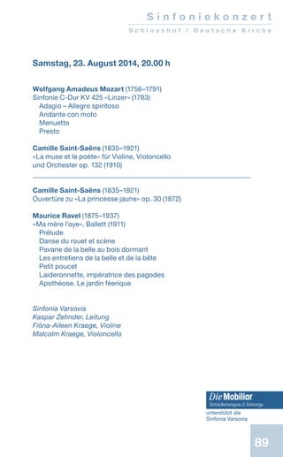 89
S i n f o n i e k o n z e r t
S c h l o s s h o f / D e u t s c h e K i r c h e
Samstag, 23. August 2014, 20.00 h
Wolfgang Amadeus Mozart (1756–1791)
Sinfonie C-Dur KV 425 «Linzer» (1783)
Adagio – Allegro spiritoso
Andante con moto
Menuetto
Presto
Camille Saint-Saëns (1835–1921)
«La muse et le poète» für Violine, Violoncello
und Orchester op. 132 (1910)
Camille Saint-Saëns (1835–1921)
Ouvertüre zu «La princesse jaune» op. 30 (1872)
Maurice Ravel (1875–1937)
«Ma mère l’oye», Ballett (1911)
Prélude
Danse du rouet et scène
Pavane de la belle au bois dormant
Les entretiens de la belle et de la bête
Petit poucet
Laideronnette, impératrice des pagodes
Apothéose. Le jardin féerique
Sinfonia Varsovia
Kaspar Zehnder, Leitung
Fióna-Aileen Kraege, Violine
Malcolm Kraege, Violoncello
unterstützt die
Sinfonia Varsovia
 