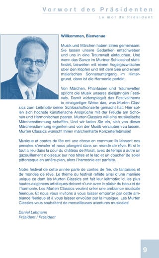 9
Willkommen, Bienvenue
Musik und Märchen haben Eines gemeinsam:
Sie lassen unsere Gedanken entschweben
und uns in eine Traumwelt eintauchen. Und
wenn das Ganze im Murtner Schlosshof statt-
findet, bisweilen mit einem Vogelgezwitscher
über den Köpfen und mit dem See und einem
malerischen Sonnenuntergang im Hinter-
grund, dann ist die Harmonie perfekt.
Von Märchen, Phantasien und Traumwelten
spricht die Musik unseres diesjährigen Festi-
vals. Damit widerspiegelt das Festivalthema
in einzigartiger Weise das, was Murten Clas-
sics zum Leitmotiv seiner Schlosshofkonzerte gemacht hat: Hier sol-
len sich höchste künstlerische Ansprüche mit der Freude am Schö-
nen und Harmonischen paaren. Murten Classics will eine musikalische
Märchenstimmung schaffen. Und wir laden Sie ein, sich von dieser
Märchenstimmung ergreifen und von der Musik verzaubern zu lassen.
Murten Classics wünscht Ihnen märchenhafte Konzerterlebnisse!
Musique et contes de fée ont une chose en commun: ils laissent nos
pensées s’envoler et nous plongent dans un monde de rêve. Et si le
tout a lieu dans la cour du château de Morat, avec de temps à autre un
gazouillement d’oiseaux sur nos têtes et le lac et un coucher de soleil
pittoresque en arrière-plan, alors l’harmonie est parfaite.
Notre festival de cette année parle de contes de fée, de fantaisies et
de mondes de rêve. Le thème du festival reflète ainsi d’une manière
unique ce dont les Murten Classics ont fait leur leitmotiv: ici les plus
hautes exigences artistiques doivent s’unir avec le plaisir du beau et de
l’harmonie. Les Murten Classics veulent créer une ambiance musicale
féerique. Et nous vous invitons à vous laisser emporter par cette am-
biance féerique et à vous laisser envoûter par la musique. Les Murten
Classics vous souhaitent de merveilleuses aventures musicales!
Daniel Lehmann
Präsident / Président
V o r w o r t d e s P r ä s i d e n t e n
L e m o t d u P r é s i d e n t
 