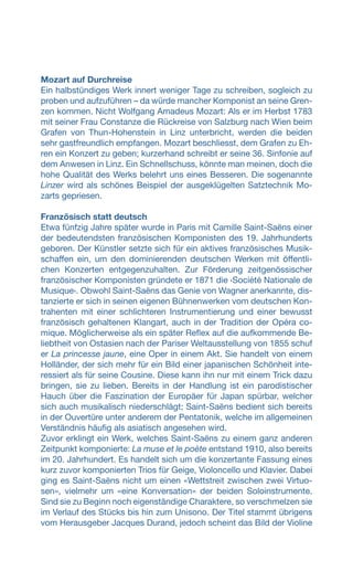 Mozart auf Durchreise
Ein halbstündiges Werk innert weniger Tage zu schreiben, sogleich zu
proben und aufzuführen – da würde mancher Komponist an seine Gren-
zen kommen. Nicht Wolfgang Amadeus Mozart: Als er im Herbst 1783
mit seiner Frau Constanze die Rückreise von Salzburg nach Wien beim
Grafen von Thun-Hohenstein in Linz unterbricht, werden die beiden
sehr gastfreundlich empfangen. Mozart beschliesst, dem Grafen zu Eh-
ren ein Konzert zu geben; kurzerhand schreibt er seine 36. Sinfonie auf
dem Anwesen in Linz. Ein Schnellschuss, könnte man meinen, doch die
hohe Qualität des Werks belehrt uns eines Besseren. Die sogenannte
Linzer wird als schönes Beispiel der ausgeklügelten Satztechnik Mo-
zarts gepriesen.
Französisch statt deutsch
Etwa fünfzig Jahre später wurde in Paris mit Camille Saint-Saëns einer
der bedeutendsten französischen Komponisten des 19. Jahrhunderts
geboren. Der Künstler setzte sich für ein aktives französisches Musik-
schaffen ein, um den dominierenden deutschen Werken mit öffentli-
chen Konzerten entgegenzuhalten. Zur Förderung zeitgenössischer
französischer Komponisten gründete er 1871 die ‹Société Nationale de
Musique›. Obwohl Saint-Saëns das Genie von Wagner anerkannte, dis-
tanzierte er sich in seinen eigenen Bühnenwerken vom deutschen Kon-
trahenten mit einer schlichteren Instrumentierung und einer bewusst
französisch gehaltenen Klangart, auch in der Tradition der Opéra co-
mique. Möglicherweise als ein später Reflex auf die aufkommende Be-
liebtheit von Ostasien nach der Pariser Weltausstellung von 1855 schuf
er La princesse jaune, eine Oper in einem Akt. Sie handelt von einem
Holländer, der sich mehr für ein Bild einer japanischen Schönheit inte-
ressiert als für seine Cousine. Diese kann ihn nur mit einem Trick dazu
bringen, sie zu lieben. Bereits in der Handlung ist ein parodistischer
Hauch über die Faszination der Europäer für Japan spürbar, welcher
sich auch musikalisch niederschlägt; Saint-Saëns bedient sich bereits
in der Ouvertüre unter anderem der Pentatonik, welche im allgemeinen
Verständnis häufig als asiatisch angesehen wird.
Zuvor erklingt ein Werk, welches Saint-Saëns zu einem ganz anderen
Zeitpunkt komponierte: La muse et le poète entstand 1910, also bereits
im 20. Jahrhundert. Es handelt sich um die konzertante Fassung eines
kurz zuvor komponierten Trios für Geige, Violoncello und Klavier. Dabei
ging es Saint-Saëns nicht um einen «Wettstreit zwischen zwei Virtuo-
sen», vielmehr um «eine Konversation» der beiden Soloinstrumente.
Sind sie zu Beginn noch eigenständige Charaktere, so verschmelzen sie
im Verlauf des Stücks bis hin zum Unisono. Der Titel stammt übrigens
vom Herausgeber Jacques Durand, jedoch scheint das Bild der Violine
 