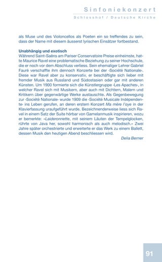 91
als Muse und des Violoncellos als Poeten ein so treffendes zu sein,
dass der Name mit diesem äusserst lyrischen Einsätzer fortbestand.
Unabhängig und exotisch
Während Saint-Saëns am Pariser Conservatoire Preise einheimste, hat-
te Maurice Ravel eine problematische Beziehung zu seiner Hochschule,
die er noch vor dem Abschluss verliess. Sein ehemaliger Lehrer Gabriel
Fauré verschaffte ihm dennoch Konzerte bei der ‹Société Nationale›.
Diese war Ravel aber zu konservativ, er beschäftigte sich lieber mit
fremder Musik aus Russland und Südostasien oder gar mit anderen
Künsten. Um 1900 formierte sich die Künstlergruppe ‹Les Apaches›, in
welcher Ravel sich mit Musikern, aber auch mit Dichtern, Malern und
Kritikern über gegenwärtige Werke austauschte. Als Gegenbewegung
zur ‹Société Nationale› wurde 1909 die ‹Société Musicale Indépenden-
te› ins Leben gerufen, an deren erstem Konzert Ma mère l’oye in der
Klavierfassung uraufgeführt wurde. Bezeichnenderweise liess sich Ra-
vel in einem Satz der Suite hörbar von Gamelanmusik inspirieren, wozu
er bemerkte: «Laideronnette, mit seinem Läuten der Tempelglocken,
rührte von Java her, sowohl harmonisch als auch melodisch.» Zwei
Jahre später orchestrierte und erweiterte er das Werk zu einem Ballett,
dessen Musik den heutigen Abend beschliessen wird.
 Delia Berner
S i n f o n i e k o n z e r t
S c h l o s s h o f / D e u t s c h e K i r c h e
 