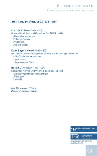93
Sonntag, 24. August 2014, 11.00 h
Franz Schubert (1797–1828)
Sonate für Violine und Klavier A-Dur D 574 (1817)
Allegretto Moderato
Scherzo presto
Andantino
Allegro Vivace
Karol Szymanowski (1882–1937)
«Mythen», drei Dichtungen für Violine und Klavier op. 30 (1915)
«Die Quelle der Arethusa»
«Narzissus»
«Dryaden und Pan»
Robert Schumann (1810–1856)
Sonate für Klavier und Violine a-Moll op. 105 (1851)
Mit leidenschaftlichem Ausdruck
Allegretto
Lebhaft
Lisa Schatzman, Violine
Benjamin Engeli, Klavier
K a m m e r m u s i k
F r a n z ö s i s c h e K i r c h e M u r t e n
unterstützen die Kammer-
musikkonzerte
 