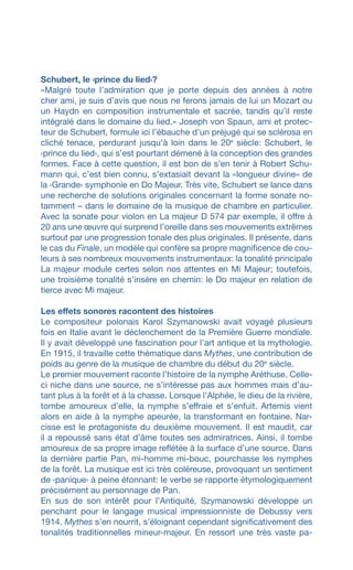 Schubert, le ‹prince du lied›?
«Malgré toute lʼadmiration que je porte depuis des années à notre
cher ami, je suis dʼavis que nous ne ferons jamais de lui un Mozart ou
un Haydn en composition instrumentale et sacrée, tandis quʼil reste
intégralé dans le domaine du lied.» Joseph von Spaun, ami et protec-
teur de Schubert, formule ici l’ébauche d’un préjugé qui se sclérosa en
cliché tenace, perdurant jusqu’à loin dans le 20e
siècle: Schubert, le
‹prince du lied›, qui s’est pourtant démené à la conception des grandes
formes. Face à cette question, il est bon de s’en tenir à Robert Schu-
mann qui, c’est bien connu, s’extasiait devant la «longueur divine» de
la ‹Grande› symphonie en Do Majeur. Très vite, Schubert se lance dans
une recherche de solutions originales concernant la forme sonate no-
tamment – dans le domaine de la musique de chambre en particulier.
Avec la sonate pour violon en La majeur D 574 par exemple, il offre à
20 ans une œuvre qui surprend l’oreille dans ses mouvements extrêmes
surtout par une progression tonale des plus originales. Il présente, dans
le cas du Finale, un modèle qui confère sa propre magnificence de cou-
leurs à ses nombreux mouvements instrumentaux: la tonalité principale
La majeur module certes selon nos attentes en Mi Majeur; toutefois,
une troisième tonalité s’insère en chemin: le Do majeur en relation de
tierce avec Mi majeur.
Les effets sonores racontent des histoires
Le compositeur polonais Karol Szymanowski avait voyagé plusieurs
fois en Italie avant le déclenchement de la Première Guerre mondiale.
Il y avait développé une fascination pour l’art antique et la mythologie.
En 1915, il travaille cette thématique dans Mythes, une contribution de
poids au genre de la musique de chambre du début du 20e
siècle.
Le premier mouvement raconte l’histoire de la nymphe Aréthuse. Celle-
ci niche dans une source, ne s’intéresse pas aux hommes mais d’au-
tant plus à la forêt et à la chasse. Lorsque l’Alphée, le dieu de la rivière,
tombe amoureux d’elle, la nymphe s’effraie et s’enfuit. Artemis vient
alors en aide à la nymphe apeurée, la transformant en fontaine. Nar-
cisse est le protagoniste du deuxième mouvement. Il est maudit, car
il a repoussé sans état d’âme toutes ses admiratrices. Ainsi, il tombe
amoureux de sa propre image reflétée à la surface d’une source. Dans
la dernière partie Pan, mi-homme mi-bouc, pourchasse les nymphes
de la forêt. La musique est ici très coléreuse, provoquant un sentiment
de ‹panique› à peine étonnant: le verbe se rapporte étymologiquement
précisément au personnage de Pan.
En sus de son intérêt pour l’Antiquité, Szymanowski développe un
penchant pour le langage musical impressionniste de Debussy vers
1914. Mythes s’en nourrit, s’éloignant cependant significativement des
tonalités traditionnelles mineur-majeur. En ressort une très vaste pa-
 