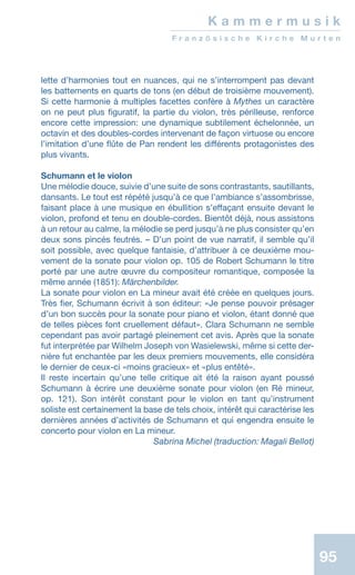 95
lette d’harmonies tout en nuances, qui ne s’interrompent pas devant
les battements en quarts de tons (en début de troisième mouvement).
Si cette harmonie à multiples facettes confère à Mythes un caractère
on ne peut plus figuratif, la partie du violon, très périlleuse, renforce
encore cette impression: une dynamique subtilement échelonnée, un
octavin et des doubles-cordes intervenant de façon virtuose ou encore
l’imitation d’une flûte de Pan rendent les différents protagonistes des
plus vivants.
Schumann et le violon
Une mélodie douce, suivie d’une suite de sons contrastants, sautillants,
dansants. Le tout est répété jusqu’à ce que l’ambiance s’assombrisse,
faisant place à une musique en ébullition s’effaçant ensuite devant le
violon, profond et tenu en double-cordes. Bientôt déjà, nous assistons
à un retour au calme, la mélodie se perd jusqu’à ne plus consister qu’en
deux sons pincés feutrés. – D’un point de vue narratif, il semble qu’il
soit possible, avec quelque fantaisie, d’attribuer à ce deuxième mou-
vement de la sonate pour violon op. 105 de Robert Schumann le titre
porté par une autre œuvre du compositeur romantique, composée la
même année (1851): Märchenbilder.
La sonate pour violon en La mineur avait été créée en quelques jours.
Très fier, Schumann écrivit à son éditeur: «Je pense pouvoir présager
d’un bon succès pour la sonate pour piano et violon, étant donné que
de telles pièces font cruellement défaut». Clara Schumann ne semble
cependant pas avoir partagé pleinement cet avis. Après que la sonate
fut interprétée par Wilhelm Joseph von Wasielewski, même si cette der-
nière fut enchantée par les deux premiers mouvements, elle considéra
le dernier de ceux-ci «moins gracieux» et «plus entêté».
Il reste incertain qu’une telle critique ait été la raison ayant poussé
Schumann à écrire une deuxième sonate pour violon (en Ré mineur,
op. 121). Son intérêt constant pour le violon en tant quʼinstrument
soliste est certainement la base de tels choix, intérêt qui caractérise les
dernières années d’activités de Schumann et qui engendra ensuite le
concerto pour violon en La mineur.
 Sabrina Michel (traduction: Magali Bellot)
K a m m e r m u s i k
F r a n z ö s i s c h e K i r c h e M u r t e n
 
