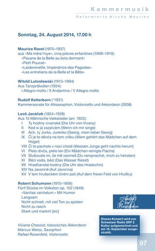 97
Sonntag, 24. August 2014, 17.00 h
Maurice Ravel (1875–1937)
aus «Ma mère l’oye», cinq pièces enfantines (1908–1910):
«Pavane de la Belle au bois dormant»
«Petit Poucet»
«Laideronette, Impératrice des Pagodes»
«Les entretiens de la Belle et la Bête»
Witold Lutosławski (1913–1994)
Aus Tanzpräludien (1954):
I Allegro molto / II Andantino / V Allegro molto
Rudolf Kelterborn (*1931)
Kammersonate für Altsaxophon, Violoncello und Akkordeon (2008)
Leoš Janáček (1854–1928)
Aus 15 Mährische Volkslieder (arr. 1922):
I	 Ty hodiny vivanské (Die Uhr von Vivany)
II 	 Ked si já zazpívám (Wenn ich mir singe)
III 	 Ach, ty Jurko, Jurenko (Georg, mein lieber Georg)
IX 	Čí je to děvče na tom vršku (Wem gehört das Mädchen auf dem
Hügel)
VIII 	Čí to pachole v noci chodí (Wessen Junge geht nachts herum)
VI	 Plelo dívča, plelo len (Ein Mädchen reinigte Flachs)
VII	 Slubovals mi, že mě vezmeš (Du versprachst, mich zu heiraten)
XI	 Bězí voda, bězí (Das Wasser fliesst)
XII	 Hradčanské hodiny (Die Uhr des Hradschin)
XIV	Na Javorině (Auf Javorina)
XV	 V tem hrušeckém čirém poli (Auf dem freien Feld von Hrušky)
Robert Schumann (1810–1856)
Fünf Stücke im Volkston op. 102 (1849)
«Vanitas vanitatum.» Mit Humor
Langsam
Nicht schnell, mit viel Ton zu spielen
Nicht zu rasch
Stark und markirt [sic]
Viviane Chassot, klassisches Akkordeon
Marcus Weiss, Saxophon
Rafael Rosenfeld, Violoncello
K a m m e r m u s i k
R e f o r m i e r t e K i r c h e M e y r i e z
Dieses Konzert wird von
Schweizer Radio SRF 2
Kultur aufgezeichnet und
am 18. September ausge-
strahlt.
 