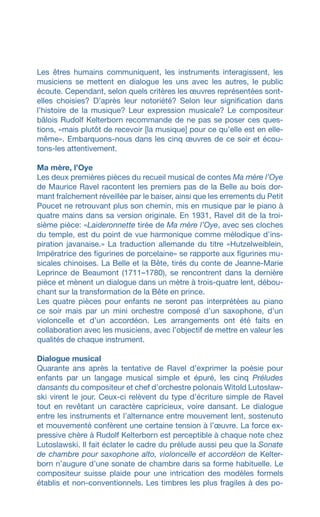 Les êtres humains communiquent, les instruments interagissent, les
musiciens se mettent en dialogue les uns avec les autres, le public
écoute. Cependant, selon quels critères les œuvres représentées sont-
elles choisies? D’après leur notoriété? Selon leur signification dans
l’histoire de la musique? Leur expression musicale? Le compositeur
bâlois Rudolf Kelterborn recommande de ne pas se poser ces ques­
tions, «mais plutôt de recevoir [la musique] pour ce qu’elle est en elle-
même». Embarquons-nous dans les cinq œuvres de ce soir et écou-
tons-les attentivement.
Ma mère, l’Oye
Les deux premières pièces du recueil musical de contes Ma mère l’Oye
de Maurice Ravel racontent les premiers pas de la Belle au bois dor-
mant fraîchement réveillée par le baiser, ainsi que les errements du Petit
Poucet ne retrouvant plus son chemin, mis en musique par le piano à
quatre mains dans sa version originale. En 1931, Ravel dit de la troi-
sième pièce: «Laideronnette tirée de Ma mère l’Oye, avec ses cloches
du temple, est du point de vue harmonique comme mélodique d’ins-
piration javanaise.» La traduction allemande du titre «Hutzelweiblein,
Impératrice des figurines de porcelaine» se rapporte aux figurines mu-
sicales chinoises. La Belle et la Bête, tirés du conte de Jeanne-Marie
Leprince de Beaumont (1711–1780), se rencontrent dans la dernière
pièce et mènent un dialogue dans un mètre à trois-quatre lent, débou-
chant sur la transformation de la Bête en prince.
Les quatre pièces pour enfants ne seront pas interprétées au piano
ce soir mais par un mini orchestre composé d’un saxophone, d’un
violoncelle et d’un accordéon. Les arrangements ont été faits en
collaboration avec les musiciens, avec l’objectif de mettre en valeur les
qualités de chaque instrument.
Dialogue musical
Quarante ans après la tentative de Ravel d’exprimer la poésie pour
enfants par un langage musical simple et épuré, les cinq Préludes
dansants du compositeur et chef d’orchestre polonais Witold Lutosław-
ski virent le jour. Ceux-ci relèvent du type d’écriture simple de Ravel
tout en revêtant un caractère capricieux, voire dansant. Le dialogue
entre les instruments et l’alternance entre mouvement lent, sostenuto
et mouvementé confèrent une certaine tension à l’œuvre. La force ex-
pressive chère à Rudolf Kelterborn est perceptible à chaque note chez
Lutoslawski. Il fait éclater le cadre du prélude aussi peu que la Sonate
de chambre pour saxophone alto, violoncelle et accordéon de Kelter-
born n’augure d’une sonate de chambre dans sa forme habituelle. Le
compositeur suisse plaide pour une intrication des modèles formels
établis et non-conventionnels. Les timbres les plus fragiles à des po-
 