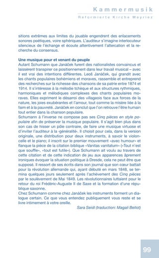 99
K a m m e r m u s i k
R e f o r m i e r t e K i r c h e M e y r i e z
sitions extrêmes aux limites du jouable engendrent des enlacements
sonores poétiques, voire sphériques. L’auditeur s’imagine interlocuteur
silencieux de l’échange et écoute attentivement l’altercation et la re-
cherche du consensus.
Une musique pour et venant du peuple
Autant Schumann que Janáček furent des nationalistes convaincus et
laissèrent transpirer ce positionnement dans leur travail musical – avec
il est vrai des intentions différentes. Leoš Janáček, qui grandit avec
les chants populaires bohémiens et moraves, rassemble et entreprend
des recherches sur la richesse des chansons de sa patrie entre 1874 et
1914. Il s’intéresse à la mélodie tchèque et aux structures rythmiques,
harmoniques et mélodiques complexes des chants populaires mo-
raves. Elles expriment le désarroi des villageois face aux forces de la
nature, les joies exubérantes et l’amour, tout comme la misère liée à la
faim et à la pauvreté. Janáček en conclut que l’on retrouve l’être humain
tout entier dans la chanson populaire.
Schumann à l’inverse ne compose pas ses Cinq pièces en style po-
pulaire afin de préserver la musique populaire. Il s’agit bien plus dans
son cas de hisser un pôle contraire, de faire une musique virtuose et
d’inviter l’auditeur à la ‹généralité›. Il choisit pour cela, dans la version
originale, une distribution pour deux instruments, à savoir le violon-
celle et le piano; il inscrit sur le premier mouvement «avec humour» et
flanque la pièce de la citation biblique «Vanitas vanitatum» («Tout n’est
que souffle», «tout est futile»). Que Schumann ait voulu au travers de
cette citation et de cette indication de jeu aux apparences âprement
ironiques évoquer la situation politique à Dresde, cela ne peut être que
supposé. Il ressort de ses écrits dans son journal que son cœur battait
pour la révolution allemande qui, ayant débuté en mars 1848, se ter-
mina quelques jours seulement après l’achèvement des Cinq pièces
par le soulèvement de Mai 1849. Les révolutionnaires luttaient pour le
retour du roi Frédéric-Auguste II de Saxe et la formation d’une répu-
blique saxonne.
Chez Schumann comme chez Janáček les instruments forment un dia-
logue certain. Ce que vous entendez publiquement vous reste et se
livre intimement à votre oreille.
 Sara Seidl (traduction: Magali Bellot)
 