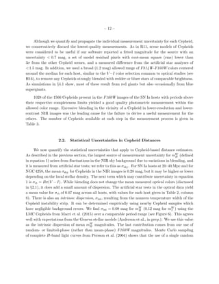 – 12 –
Although we quantify and propagate the individual measurement uncertainty for each Cepheid,
we conservatively discard the lowest-quality measurements. As in R11, scene models of Cepheids
were considered to be useful if our software reported a ﬁtted magnitude for the source with an
uncertainty < 0.7 mag, a set of model residual pixels with root-mean square (rms) lower than
3σ from the other Cepheid scenes, and a measured diﬀerence from the artiﬁcial star analyses of
<1.5 mag. In addition, we used a broad (1.2 mag) allowed range of F814W−F160W colors centered
around the median for each host, similar to the V −I color selection common to optical studies (see
H16), to remove any Cepheids strongly blended with redder or bluer stars of comparable brightness.
As simulations in §4.1 show, most of these result from red giants but also occasionally from blue
supergiants.
1028 of the 1566 Cepheids present in the F160W images of the SN Ia hosts with periods above
their respective completeness limits yielded a good quality photometric measurement within the
allowed color range. Excessive blending in the vicinity of a Cepheid in lower-resolution and lower-
contrast NIR images was the leading cause for the failure to derive a useful measurement for the
others. The number of Cepheids available at each step in the measurement process is given in
Table 3.
2.2. Statistical Uncertainties in Cepheid Distances
We now quantify the statistical uncertainties that apply to Cepheid-based distance estimates.
As described in the previous section, the largest source of measurement uncertainty for mW
H (deﬁned
in equation 1) arises from ﬂuctuations in the NIR sky background due to variations in blending, and
it is measured from artiﬁcial star tests; we refer to this as σsky. For SN Ia hosts at 20–40 Mpc and for
NGC 4258, the mean σsky for Cepheids in the NIR images is 0.28 mag, but it may be higher or lower
depending on the local stellar density. The next term which may contribute uncertainty in equation
1 is σct = Rσ(V −I). While blending does not change the mean measured optical colors (discussed
in §2.1), it does add a small amount of dispersion. The artiﬁcial star tests in the optical data yield
a mean value for σct of 0.07 mag across all hosts, with values for each host given in Table 2, column
8). There is also an intrinsic dispersion, σint, resulting from the nonzero temperature width of the
Cepheid instability strip. It can be determined empirically using nearby Cepheid samples which
have negligible background errors. We ﬁnd σint = 0.08 mag for mW
H (0.12 mag for mW
I ) using the
LMC Cepheids from Macri et al. (2015) over a comparable period range (see Figure 6). This agrees
well with expectations from the Geneva stellar models (Anderson et al., in prep.). We use this value
as the intrinsic dispersion of mean mW
H magnitudes. The last contribution comes from our use of
random- or limited-phase (rather than mean-phase) F160W magnitudes. Monte Carlo sampling
of complete H-band light curves from Persson et al. (2004) shows that the use of a single random
 