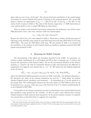 – 13 –
phase adds an error of σph =0.12 mag2. The relevant fractional contribution of the random-phase
uncertainty for a given Cepheid with period P depends on the temporal interval, ∆T, across NIR
epochs, a fraction we approximate as fph = 1 − (∆T/P) for ∆T <P and fph = 1 for ∆T >P; the
values of ∆T are given in Table 3. The value of this fraction ranges from ∼1 (NIR observations at
every optical epoch) to zero (a single NIR follow-up observation).
Thus, we assign a total statistical uncertainty arising from the quadrature sum of four terms:
NIR photometric error, color error, intrinsic width and random-phase:
σtot = (σ2
sky +σ2
ct+σ2
int+(fphσph)2
)
1
2 .
We give the values of σtot for each Cepheid in Table 4. These have a median of 0.30 mag (mean of
0.32 mag) across all ﬁelds; mean values for each ﬁeld range from 0.23 mag (NGC 3447) to 0.47 mag
(NGC 4424). The mean for NGC 4258 is 0.39 mag. We also include in Table 4 an estimate of
the metallicity at the position of each Cepheid based on metallicity gradients measured from HII
regions and presented in H16.
3. Measuring the Hubble Constant
The determination of H0 follows the formalism described in §3 of R09. To summarize, we
perform a single, simultaneous ﬁt to all Cepheid and SN Ia data to minimize one χ2 statistic and
measure the parameters of the distance ladder. We use the conventional deﬁnition of the distance
modulus, µ = 5 log D + 25, with D a luminosity distance in Mpc and measured as the diﬀerence in
magnitudes of an apparent and absolute ﬂux, µ = m − M. We express the jth Cepheid magnitude
in the ith host as
mW
H,i,j = (µ0,i−µ0,N4258)+zpW,N4258+bW log Pi,j +ZW ∆ log [O/H]i,j, (2)
where the individual Cepheid parameters are given in Table 4 and mW
H,i,j was deﬁned in Equation 1.
We determine the values of the nuisance parameters bW and ZW — which deﬁne the relation
between Cepheid period, metallicity, and luminosity — by minimizing the χ2 for the global ﬁt to
the sample data. The reddening-free distances for the hosts relative to NGC 4258 are given by the
ﬁt parameters µ0,i−µ0,N4258, while zpW,N4258 is the intercept of the P–L relation simultaneously ﬁt
to the Cepheids of NGC 4258.
Uncertainties in the nuisance parameters are due to measurement errors and the limited period
and metallicity range spanned by the variables. In R11 we used a prior inferred from external
Cepheid datasets to help constrain these parameters. In the present analysis, instead, we explicitly
use external data as described below to augment the constraints.
2
The sum of the intrinsic and random phase errors, 0.14 mag, is smaller than the 0.21 mag assumed by R11; the
overestimate of this uncertainty explains why the χ2
of the P–L ﬁts in that paper were low and resulted in the need
to rescale parameter errors.
 