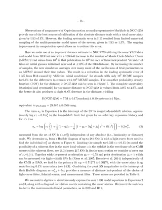 – 15 –
Observations of megamasers in Keplerian motion around a supermassive blackhole in NGC 4258
provide one of the best sources of calibration of the absolute distance scale with a total uncertainty
given by H13 of 3%. However, the leading systematic error in H13 resulted from limited numerical
sampling of the multi-parameter model space of the system, given in H13 as 1.5%. The ongoing
improvement in computation speed allows us to reduce this error.
Here we make use of an improved distance estimate to NGC 4258 utilizing the same VLBI data
and model from H13 but now with a 100-fold increase in the number of Monte Carlo Markov Chain
(MCMC) trial values from 107 in that publication to 109 for each of three independent “strands” of
trials or initial guesses initialized near and at ±10% of the H13 distance. By increasing the number
of samples, the new simulation averages over many more of the oscillations of trial parameters in
an MCMC around their true values. The result is a reduction in the leading systematic error of
1.5% from H13 caused by “diﬀerent initial conditions” for strands with only 107 MCMC samples
to 0.3% for the diﬀerences in strands with 109 MCMC samples. The smoother probability density
function (PDF) for the distance to NGC 4258 can be seen in Figure 7. The complete uncertainty
(statistical and systematic) for the maser distance to NGC 4258 is reduced from 3.0% to 2.6%, and
the better ﬁt also produces a slight 0.8% decrease in the distance, yielding
D(NGC 4258) = 7.54 ± 0.17(random) ± 0.10(systematic) Mpc,
equivalent to µ0,N4258 = 29.387 ± 0.0568 mag.
The term ax in Equation 4 is the intercept of the SN Ia magnitude-redshift relation, approx-
imately log cz − 0.2m0
x in the low-redshift limit but given for an arbitrary expansion history and
for z >0 as
ax = log cz 1 +
1
2
[1 − q0] z −
1
6
1 − q0 − 3q2
0 + j0 z2
+ O(z3
) − 0.2m0
x, (5)
measured from the set of SN Ia (z, m0
x) independent of any absolute (i.e., luminosity or distance)
scale. We determine ax from a Hubble diagram of up to 281 SNe Ia with a light-curve ﬁtter used to
ﬁnd the individual m0
x as shown in Figure 8. Limiting the sample to 0.023<z <0.15 (to avoid the
possibility of a coherent ﬂow in the more local volume; z is the redshift in the rest frame of the CMB
corrected for coherent ﬂows, see §4.3) leaves 217 SNe Ia (in the next section we consider a lower cut
of z >0.01). Together with the present acceleration q0 = −0.55 and prior deceleration j0 = 1 which
can be measured via high-redshift SNe Ia (Riess et al. 2007; Betoule et al. 2014) independently of
the CMB or BAO, we ﬁnd for the primary ﬁt aB = 0.71273 ± 0.00176, with the uncertainty in q0
contributing 0.1% uncertainty (see §4.3). Combining the peak SN magnitudes to the intercept of
their Hubble diagram as m0
x,i + 5ax provides a measure of distance independent of the choice of
light-curve ﬁtter, ﬁducial source, and measurement ﬁlter. These values are provided in Table 5.
We use matrix algebra to simultaneously express the over 1500 model equations in Equations 2
and 3, along with a diagonal correlation matrix containing the uncertainties. We invert the matrices
to derive the maximum-likelihood parameters, as in R09 and R11.
 