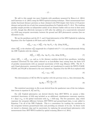 – 17 –
We add to this sample two more Cepheids with parallaxes measured by Riess et al. (2014)
and Casertano et al. (2015) using the WFC3 spatial scanning technique. These measurements have
similar fractional distance precision as those obtained with FGS despite their factor of 10 greater
distance and provide two of only four measured parallaxes for Cepheids with P >10 d. The resulting
parallax sample provides an independent anchor of our distance ladder with an error in their mean
of 1.6%, though this eﬀectively increases to 2.2% after the addition of a conservatively estimated
σzp=0.03 mag zeropoint uncertainty between the ground and HST photometric systems (but see
discussion in §5).
We use the parallaxes and the H, V , and I-band photometry of the MW Cepheids by replacing
Equation 2 for the Cepheids in SN hosts and in M31 with
mW
H,i,j = µ0,i + MW
H,1 + bW log Pi,j + ZW ∆ log [O/H]i,j, (6)
where MW
H,1 is the absolute mW
H magnitude for a Cepheid with P = 1 d, and simultaneously ﬁtting
the MW Cepheids with the relation
MW
H,i,j = MW
H,1+bW log Pi,j +ZW ∆ log [O/H]i,j, (7)
where MW
H,i,j = mW
H,i,j −µπ and µπ is the distance modulus derived from parallaxes, including
standard corrections for bias (often referred to as Lutz-Kelker bias) arising from the ﬁnite S/N
of parallax measurements with an assumed uncertainty of 0.01 mag (Hanson 1979). The H, V ,
and I-band photometry, measured from the ground, are transformed to match the WFC3 F160W,
F555W, and F814W as discussed in the next subsection. Equation 3 for the SNe Ia is replaced with
m0
x,i = µ0,i−M0
x. (8)
The determination of M0
x for SNe Ia together with the previous term ax then determines H0,
log H0 =
M0
x +5ax+25
5
. (9)
The statistical uncertainty in H0 is now derived from the quadrature sum of the two indepen-
dent terms in equation 9, M0
x and 5ax.
For mW
H Cepheid photometry not derived directly from HST WFC3, we assume a fully-
correlated uncertainty of 0.03 mag included as an additional, simultaneous constraint equation,
0 = ∆zp ± σzp, to the global constraints with σzp = 0.03 mag. The free parameter, ∆zp, which
expresses the zeropoint diﬀerence between HST WFC3 and ground-based data, is now added to
Equation 7 for all of the MW Cepheids. This is a convenience for tracking the correlation in
the zeropoints between ground-based data and providing an estimate of its size. In future work
we intend to eliminate ∆zp and its uncertainty by replacing the ground-based photometry with
measurements from HST WFC3 enabled by spatial scanning (Riess et al. 2014).
 