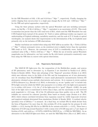 – 25 –
for the NIR Wesenheit at 0.03, -1.59, and -0.18 km s−1 Mpc−1 , respectively. Finally, changing the
outlier clipping from one-at-a-time to a single pass changes H0 by 0.01 and −0.90 km s−1 Mpc−1
for the NIR and optical approaches, respectively.
Using the three primary anchors with the optical Wesenheit and now including systematic
errors, we ﬁnd H0 = 71.56 ± 2.49 km s−1 Mpc−1, equivalent to an uncertainty of 3.5%. This result
is somewhat less precise than the 3.3% total error of R11, which used the NIR Wesenheit but only
8 SN-Cepheid hosts instead of the present 19. Until or unless additional studies can improve our
understanding of Cepheid reddening, metallicity sensitivity, and the scale of P–L breaks at optical
wavelengths, our analysis shows that improvements in the determination of H0 via Cepheids must
primarily rely on the inclusion of NIR observations.
Similar conclusions are reached when using only NGC 4258 as an anchor: H0 = 72.04±2.23 km
s−1 Mpc−1 without systematic errors, so the statistical error is slightly better than the equivalent
NIR result at 3.1%. However, the systematic error of 2.4% is considerably worse, leading to a
combined value of H0 = 72.04 ± 2.83 km s−1 Mpc−1. While the use of strictly optical Wesenheit
magnitudes can be informative, our best results for H0 with lowest systematics consistently come
from using the NIR data in concert with optical observations.
4.3. Supernova Systematics
The SALT-II SN light-curve ﬁts, the composition of the Hubble-ﬂow sample, and sources
of SN photometry used to determine aX in Equation 5 are described in Scolnic et al. (2015);
Scolnic & Kessler (2016). These take advantage of the “Supercal” procedure (Scolnic et al. 2015)
which uses reference stars in the ﬁelds of the SNe and the homogeneous set of star photometry
over 3π steradians from Pan-STARRS to remove small photometric inconsistencies between SN
photometry obtained across multiple observatories and systems. As is common in recent analyses
of SN Ia distances (e.g., Betoule et al. 2014), to determine aX we use “quality cuts” to include only
SN Ia light curves for which the SALT color parameter (c) is within ±0.3, the light-curve parameter
(x1) is within ±3.0 (error <1.5), the χ2 of the light-curve ﬁt is “good” (ﬁtprob >0.001), the peak
time of the light curve is constrained to better than 2 days, and the uncertainty in the corrected
peak magnitude is < 0.2 mag. All of the 19 calibrators pass these quality cuts as well. The SN
redshifts are corrected for coherent (peculiar) ﬂows based on density maps (Scolnic et al. 2014,
2015) which reduces correlated deviations from expansion caused by visible large-scale structure
and empirical residuals determined from simulations (Scolnic & Kessler 2016). A residual velocity
(peculiar) error of 250 km s−1 is assumed. As a ﬁnal step, we exclude SNe Ia which deviate from
the form of Equation 5 by more than 3σ; this excludes 3% of the sample for the primary ﬁt with
0.0233<z <0.15, leaving 231 SNe Ia (or 299 SNe Ia for variants with 0.01<z <0.15). These have a
dispersion of 0.128 mag around Equation 5 with a mean error of 0.129 mag and a χ2 per degree of
freedom of 0.91, and yield aB = 0.71273 ± 0.00176 for SALT-II (aV = 0.7005 for MLCS2k2). As an
alternative to the SALT-II light-curve ﬁtter, we used the MLCS2k2 ﬁtter (Jha et al. 2007) with a
 
