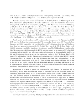 – 26 –
value of RV = 2.5 for the SN host galaxy, the same as the primary ﬁts of R11. The resulting value
of H0 is higher by 1.9 km s−1 Mpc−1 or 1.1σ of the total error as given in Table 8.
As in R11, we make use of several studies (Hicken et al. 2009a; Kelly et al. 2010; Lampeitl et al.
2010; Sullivan et al. 2010) which have shown the existence of a small step brighter for the corrected
SN magnitude for hosts more massive than log Mstellar ∼ 10. We use the same value of 0.06 mag
used by Betoule et al. (2014) for the size of the mass step to account for this eﬀect. The net eﬀect
on H0 is a small decrease of 0.7% because of the modest diﬀerence in masses of the nearby hosts
(mean log Mstellar = 9.8) and of those that deﬁne the magnitude-redshift relation (Sullivan et al.
2010, mean log Mstellar = 10.5). We include these corrections based on host-galaxy mass in our
present determination of m0
B,i given in Table 5 and for ax, correcting those with hosts above and
below log Mstellar ∼ 10 by 0.03 fainter and brighter, respectively.
An alternative host dependence on SN Ia distance has been proposed by Rigault et al. (2013,
2015) based on the local star-formation rate (LSFR) measured at the site of the SN. The results from
Rigault et al. (2015) suggested a ∼3σ correlation between SN distance residual and LSFR inferred
from ultraviolet photometry measured with GALEX for a set of 82 SNe Ia from Hicken et al.
(2009b), with somewhat higher signiﬁcance for distances from MLCS2k2 and somewhat lower for
SALT-II. Jones et al. (2015) repeated the LSFR analysis using a larger sample of SNe Ia which
better matched the samples and light-curve quality selection used in the cosmological analyses of
R11 and Betoule et al. (2014) as well as the more recent version of SALT II. Using 179 GALEX-
imaged SN Ia hosts from the JLA SN sample (Betoule et al. 2014) and the Pan-STARRS sample
(Scolnic et al. 2015), or 157 used by R11, the signiﬁcance of a LSFR eﬀect diminished to 1σ due
to two diﬀerences from Rigault et al. (2015): (1) the increase in the sample statistics, and (2) use
of the JLA or R11 quality criteria. Because we employ both the larger local SN sample as well
as the quality cuts used by Jones et al. (2015), we include only the mass-based correction whose
signiﬁcance has remained in cosmological SN samples.
Nevertheless, if we were to assume the existence of a LSFR (despite the preceding lack of
signiﬁcance), we can select a Hubble-ﬂow sample to match the LSF of the calibrator sample and
thus nullify the possible impact on H0. In the calibrator sample, 17 of 19 hosts (or 89%) are above
the LSFR threshold adopted by Rigault et al. (2013, 2015), which is a larger fraction than the
50–60% in the Hubble-ﬂow sample (Jones et al. 2015). To determine an upper limit on a LSFR
mismatch and thus H0 across sets, we selected all Hubble-ﬂow SNe signiﬁcantly above the LSFR
threshold (i.e., a purely LSFR sample), requiring these SNe Ia to have good GALEX detections.
By changing the Hubble ﬂow selection, only the term aX is aﬀected. For this all-LSFR sample, aB
is higher than for the primary ﬁt by 0.00296 at z > 0.0233 and lower by 0.0012 at z > 0.01. Thus
the Hubble constant from the primary ﬁt increased by 0.9 or 0.5 km s−1 Mpc−1 , respectively (see
Table 8). Thus even if a relation existed, we ﬁnd that a LSFR in SN hosts would have no signiﬁcant
impact on the determination of H0 here.
However, to address the possibility of host-galaxy dependence that arises from sample selection,
 