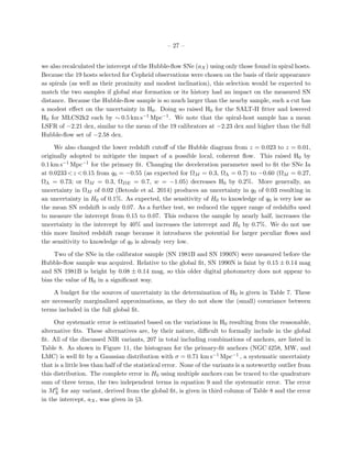 – 27 –
we also recalculated the intercept of the Hubble-ﬂow SNe (aX) using only those found in spiral hosts.
Because the 19 hosts selected for Cepheid observations were chosen on the basis of their appearance
as spirals (as well as their proximity and modest inclination), this selection would be expected to
match the two samples if global star formation or its history had an impact on the measured SN
distance. Because the Hubble-ﬂow sample is so much larger than the nearby sample, such a cut has
a modest eﬀect on the uncertainty in H0. Doing so raised H0 for the SALT-II ﬁtter and lowered
H0 for MLCS2k2 each by ∼ 0.5 km s−1 Mpc−1. We note that the spiral-host sample has a mean
LSFR of −2.21 dex, similar to the mean of the 19 calibrators at −2.23 dex and higher than the full
Hubble-ﬂow set of −2.58 dex.
We also changed the lower redshift cutoﬀ of the Hubble diagram from z = 0.023 to z = 0.01,
originally adopted to mitigate the impact of a possible local, coherent ﬂow. This raised H0 by
0.1 km s−1 Mpc−1 for the primary ﬁt. Changing the deceleration parameter used to ﬁt the SNe Ia
at 0.0233<z <0.15 from q0 = −0.55 (as expected for ΩM = 0.3, ΩΛ = 0.7) to −0.60 (ΩM = 0.27,
ΩΛ = 0.73; or ΩM = 0.3, ΩDE = 0.7, w = −1.05) decreases H0 by 0.2%. More generally, an
uncertainty in ΩM of 0.02 (Betoule et al. 2014) produces an uncertainty in q0 of 0.03 resulting in
an uncertainty in H0 of 0.1%. As expected, the sensitivity of H0 to knowledge of q0 is very low as
the mean SN redshift is only 0.07. As a further test, we reduced the upper range of redshifts used
to measure the intercept from 0.15 to 0.07. This reduces the sample by nearly half, increases the
uncertainty in the intercept by 40% and increases the intercept and H0 by 0.7%. We do not use
this more limited redshift range because it introduces the potential for larger peculiar ﬂows and
the sensitivity to knowledge of q0 is already very low.
Two of the SNe in the calibrator sample (SN 1981B and SN 1990N) were measured before the
Hubble-ﬂow sample was acquired. Relative to the global ﬁt, SN 1990N is faint by 0.15 ± 0.14 mag
and SN 1981B is bright by 0.08 ± 0.14 mag, so this older digital photometry does not appear to
bias the value of H0 in a signiﬁcant way.
A budget for the sources of uncertainty in the determination of H0 is given in Table 7. These
are necessarily marginalized approximations, as they do not show the (small) covariance between
terms included in the full global ﬁt.
Our systematic error is estimated based on the variations in H0 resulting from the reasonable,
alternative ﬁts. These alternatives are, by their nature, diﬃcult to formally include in the global
ﬁt. All of the discussed NIR variants, 207 in total including combinations of anchors, are listed in
Table 8. As shown in Figure 11, the histogram for the primary-ﬁt anchors (NGC 4258, MW, and
LMC) is well ﬁt by a Gaussian distribution with σ = 0.71 km s−1 Mpc−1 , a systematic uncertainty
that is a little less than half of the statistical error. None of the variants is a noteworthy outlier from
this distribution. The complete error in H0 using multiple anchors can be traced to the quadrature
sum of three terms, the two independent terms in equation 9 and the systematic error. The error
in M0
X for any variant, derived from the global ﬁt, is given in third column of Table 8 and the error
in the intercept, aX, was given in §3.
 