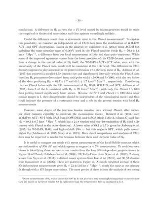 – 30 –
simulations. A diﬀerence in H0 at even the > 1% level caused by inhomogeneities would be triple
the empirical or theoretical uncertainty and thus appears exceedingly unlikely.
Could the diﬀerence result from a systematic error in the Planck measurement? To explore
this possibility, we consider an independent set of CMB data from the combination of WMAP9,
ACT, and SPT observations. Based on the analysis by Calabrese et al. (2013) using ΛCDM but
including the same neutrino mass of 0.06 eV used in the Planck analysis yields H0 = 70.9 ± 1.6
km s−1 Mpc−1 , a diﬀerence from our local measurement of 1.0σ and thus quite consistent. While
some of the improved agreement comes from the lower precision of this CMB dataset, most comes
from a change in the central value of H0 itself; the WMAP9+ACT+SPT value, even with the
uncertainty of the Planck data, would still be consistent at the 1.3σ level. The diﬀerence in CMB
datasets appears to play some role in the perceived tension with the local value of H0. Addison et al.
(2015) has reported a parallel 2.5σ tension (size and signiﬁcance) internally within the Planck data
based on H0 parameters determined from multipoles with l<1000 and l>1000, with the two halves
of the data producing H0 = 69.7 ± 1.7 and 64.1 ± 1.7 km s−1 Mpc−1 , respectively. Considering
the two Planck halves with the R11 measurement of H0, BAO, WMAP9, and SPT, Addison et al.
(2015) ﬁnds 5 of the 6 consistent with H0 ≈ 70 km s−1 Mpc−1 , with only the Planck l > 1000
data pulling toward signiﬁcantly lower values. Because the SPT and Planck l > 1000 data cover
similar ranges in l, their disagreement should be independent of the cosmological model and thus
could indicate the presence of a systematic error and a role in the present tension with local H0
measurements.
However, some degree of the previous tension remains, even without Planck, after includ-
ing other datasets explicitly to constrain the cosmological model. Bennett et al. (2014) used
WMAP9+ACT+SPT with BAO from BOSS DR11 and 6dFGS (their Table 2, column G) and ﬁnd
H0 = 69.3 ± 0.7 km s−1 Mpc−1 , which has a 2.1σ tension with our determination of H0 (and a 2σ
tension with Planck in the other direction). A lower value of 68.1 ± 0.7 is given by Aubourg et al.
(2015) for WMAP9, BAO, and high-redshift SNe — but this neglects SPT, which pulls toward
higher H0 (Addison et al. 2015; Story et al. 2013). More direct comparisons and analyses of CMB
data may be expected to resolve the tensions between them and the local value of H0.
It is useful to compare our result with recent measurements of the local Hubble constant which
are independent of SNe Ia6 and which appear to support a ∼ 5% measurement. To avoid our own
biases in identifying these we use current results from the four SN-independent projects shown in
Figure 16 of Planck Collaboration et al. (2014): IR Tully-Fisher from Sorce et al. (2012), 2 strong
lenses from Suyu et al. (2013), 4 distant maser systems from Gao et al. (2016), and 38 SZ clusters
from Bonamente et al. (2006). These are plotted in Figure 13. A simple weighted average of these
SN-independent measurements gives H0 = 73.4±2.6 km s−1 Mpc−1 , nearly the same as our primary
ﬁt though with a 45% larger uncertainty. The most precise of these is from the analysis of two strong
6
Other measurements of H0 which also utilize SNe Ia do not provide a very meaningful comparison to ours because
they are based on far fewer reliable SN Ia calibrators than the 19 presented here as discussed in §1.1.
 