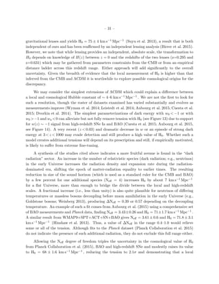– 31 –
gravitational lenses and yields H0 = 75 ± 4 km s−1 Mpc−1 (Suyu et al. 2013), a result that is both
independent of ours and has been reaﬃrmed by an independent lensing analysis (Birrer et al. 2015).
However, we note that while lensing provides an independent, absolute scale, the transformation to
H0 depends on knowledge of H(z) between z = 0 and the redshifts of the two lenses (z=0.295 and
z=0.631) which may be gathered from parameters constraints from the CMB or from an empirical
distance ladder across this redshift range. Either approach will add signiﬁcantly to the overall
uncertainty. Given the breadth of evidence that the local measurement of H0 is higher than that
inferred from the CMB and ΛCDM it is worthwhile to explore possible cosmological origins for the
discrepancy.
We may consider the simplest extensions of ΛCDM which could explain a diﬀerence between
a local and cosmological Hubble constant of ∼ 4–6 km s−1 Mpc−1 . We are not the ﬁrst to look for
such a resolution, though the roster of datasets examined has varied substantially and evolves as
measurements improve (Wyman et al. 2014; Leistedt et al. 2014; Aubourg et al. 2015; Cuesta et al.
2015; Dvorkin et al. 2014). The simplest parameterizations of dark energy with w0 < −1 or with
w0 >−1 and wa <0 can alleviate but not fully remove tension with H0 (see Figure 13) due to support
for w(z) ∼ −1 signal from high-redshift SNe Ia and BAO (Cuesta et al. 2015; Aubourg et al. 2015,
see Figure 14). A very recent (z < 0.03) and dramatic decrease in w or an episode of strong dark
energy at 3 < z < 1000 may evade detection and still produce a high value of H0. Whether such a
model creates additional tensions will depend on its prescription and still, if empirically motivated,
is likely to suﬀer from extreme ﬁne-tuning.
A synthesis of the studies cited above indicates a more fruitful avenue is found in the “dark
radiation” sector. An increase in the number of relativistic species (dark radiation; e.g., neutrinos)
in the early Universe increases the radiation density and expansion rate during the radiation-
dominated era, shifting the epoch of matter-radiation equality to earlier times. The resulting
reduction in size of the sound horizon (which is used as a standard ruler for the CMB and BAO)
by a few percent for one additional species (Neﬀ = 4) increases H0 by about 7 km s−1 Mpc−1
for a ﬂat Universe, more than enough to bridge the divide between the local and high-redshift
scales. A fractional increase (i.e., less than unity) is also quite plausible for neutrinos of diﬀering
temperatures or massless bosons decoupling before muon annihilation in the early Universe (e.g.,
Goldstone bosons; Weinberg 2013), producing ∆Neﬀ = 0.39 or 0.57 depending on the decoupling
temperature. An example of such a ﬁt comes from Aubourg et al. (2015) using a comprehensive set
of BAO measurements and Planck data, ﬁnding Neﬀ = 3.43±0.26 and H0 = 71±1.7 km s−1 Mpc−1 .
A similar result from WMAP9+SPT+ACT+SN+BAO gives Neﬀ = 3.61 ± 0.6 and H0 = 71.8 ± 3.1
km s−1 Mpc−1 (Hinshaw et al. 2013). Thus, a value of ∆Neﬀ in the range 0.4–1.0 would relieve
some or all of the tension. Although ﬁts to the Planck dataset (Planck Collaboration et al. 2015)
do not indicate the presence of such additional radiation, they do not exclude this full range either.
Allowing the Neﬀ degree of freedom triples the uncertainty in the cosmological value of H0
from Planck Collaboration et al. (2015), BAO and high-redshift SNe and modestly raises its value
to H0 = 68 ± 1.6 km s−1 Mpc−1 , reducing the tension to 2.1σ and demonstrating that a local
 