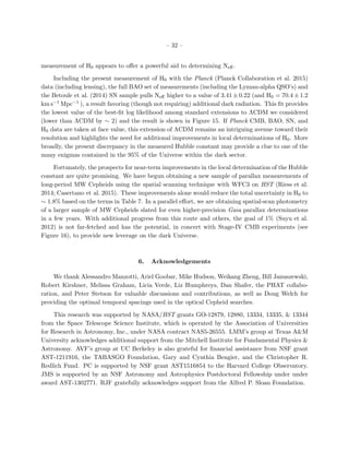 – 32 –
measurement of H0 appears to oﬀer a powerful aid to determining Neﬀ.
Including the present measurement of H0 with the Planck (Planck Collaboration et al. 2015)
data (including lensing), the full BAO set of measurements (including the Lyman-alpha QSO’s) and
the Betoule et al. (2014) SN sample pulls Neﬀ higher to a value of 3.41 ± 0.22 (and H0 = 70.4 ± 1.2
km s−1 Mpc−1 ), a result favoring (though not requiring) additional dark radiation. This ﬁt provides
the lowest value of the best-ﬁt log likelihood among standard extensions to ΛCDM we considered
(lower than ΛCDM by ∼ 2) and the result is shown in Figure 15. If Planck CMB, BAO, SN, and
H0 data are taken at face value, this extension of ΛCDM remains an intriguing avenue toward their
resolution and highlights the need for additional improvements in local determinations of H0. More
broadly, the present discrepancy in the measured Hubble constant may provide a clue to one of the
many enigmas contained in the 95% of the Universe within the dark sector.
Fortunately, the prospects for near-term improvements in the local determination of the Hubble
constant are quite promising. We have begun obtaining a new sample of parallax measurements of
long-period MW Cepheids using the spatial scanning technique with WFC3 on HST (Riess et al.
2014; Casertano et al. 2015). These improvements alone would reduce the total uncertainty in H0 to
∼ 1.8% based on the terms in Table 7. In a parallel eﬀort, we are obtaining spatial-scan photometry
of a larger sample of MW Cepheids slated for even higher-precision Gaia parallax determinations
in a few years. With additional progress from this route and others, the goal of 1% (Suyu et al.
2012) is not far-fetched and has the potential, in concert with Stage-IV CMB experiments (see
Figure 16), to provide new leverage on the dark Universe.
6. Acknowledgements
We thank Alessandro Manzotti, Ariel Goobar, Mike Hudson, Weikang Zheng, Bill Januszewski,
Robert Kirshner, Melissa Graham, Licia Verde, Liz Humphreys, Dan Shafer, the PHAT collabo-
ration, and Peter Stetson for valuable discussions and contributions, as well as Doug Welch for
providing the optimal temporal spacings used in the optical Cepheid searches.
This research was supported by NASA/HST grants GO-12879, 12880, 13334, 13335, & 13344
from the Space Telescope Science Institute, which is operated by the Association of Universities
for Research in Astronomy, Inc., under NASA contract NAS5-26555. LMM’s group at Texas A&M
University acknowledges additional support from the Mitchell Institute for Fundamental Physics &
Astronomy. AVF’s group at UC Berkeley is also grateful for ﬁnancial assistance from NSF grant
AST-1211916, the TABASGO Foundation, Gary and Cynthia Bengier, and the Christopher R.
Redlich Fund. PC is supported by NSF grant AST1516854 to the Harvard College Observatory.
JMS is supported by an NSF Astronomy and Astrophysics Postdoctoral Fellowship under under
award AST-1302771. RJF gratefully acknowledges support from the Alfred P. Sloan Foundation.
 