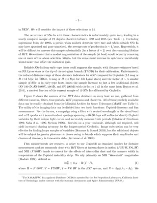 – 5 –
in NED1. We will consider the impact of these selections in §4.
The occurrence of SNe Ia with these characteristics is unfortunately quite rare, leading to a
nearly complete sample of 19 objects observed between 1993 and 2015 (see Table 1). Excluding
supernovae from the 1980s, a period when modern detectors were rare and when suitable SNe Ia
may have appeared and gone unnoticed, the average rate of production is ∼ 1/year. Regrettably, it
will be diﬃcult to increase this sample substantially (by a factor of ∼ 2) over the remaining lifetime
of HST. We estimate that a modest augmentation of the sample (at best) would occur by removing
one or more of the above selection criteria, but the consequent increase in systematic uncertainty
would more than oﬀset the statistical gain.
Reliable SNe Ia from early-type hosts could augment the sample, with distance estimates based
on RR Lyrae stars or the tip of the red-giant branch (TRGB) for their calibration. Unfortunately,
the reduced distance range of these distance indicators for HST compared to Cepheids (2.5 mag or
D < 13 Mpc for TRGB, 5 mag or D < 4 Mpc for RR Lyrae stars) and the factor of ∼ 5 smaller
sample of SNe Ia in early-type hosts limits the sample increase to just a few additional objects
(SN 1994D, SN 1980N, 1981D, and SN 2006dd with the latter 3 all in the same host; Beaton et al.
2016), a modest fraction of the current sample of 19 SNe Ia calibrated by Cepheids.
Figure 2 shows the sources of the HST data obtained on every host we use, gathered from
diﬀerent cameras, ﬁlters, time periods, HST programs and observers. All of these publicly available
data can be readily obtained from the Mikulski Archive for Space Telescopes (MAST; see Table 1).
The utility of the imaging data can be divided into two basic functions: Cepheid discovery and ﬂux
measurement. For the former, a campaign using a ﬁlter with central wavelength in the visual band
and ∼12 epochs with nonredundant spacings spanning ∼60–90 days will suﬃce to identify Cepheid
variables by their unique light curves and accurately measure their periods (Madore & Freedman
1991; Saha et al. 1996; Stetson 1996). Revisits on a year timescale, although not required, will
yield increased phasing accuracy for the longest-period Cepheids. Image subtraction can be very
eﬀective for ﬁnding larger samples of variables (Bonanos & Stanek 2003), but the additional objects
will be subject to greater photometric biases owing to blends which suppress their amplitudes and
chances of discovery in time-series data (Ferrarese et al. 2000).
Flux measurements are required in order to use Cepheids as standard candles for distance
measurement and are commonly done with HST ﬁlters at known phases in optical (F555W, F814W)
and NIR (F160W) bands to correct for the eﬀects of interstellar dust and the nonzero width in
temperature of the Cepheid instability strip. We rely primarily on NIR “Wesenheit” magnitudes
(Madore 1982), deﬁned as
mW
H = mH − R (V −I), (1)
where H = F160W, V = F555W, I = F814W in the HST system, and R ≡ AH/(AV −AI). We
1
The NASA/IPAC Extragalactic Database (NED) is operated by the Jet Propulsion Laboratory, California Insti-
tute of Technology, under contract with the National Aeronautics and Space Administration (NASA).
 