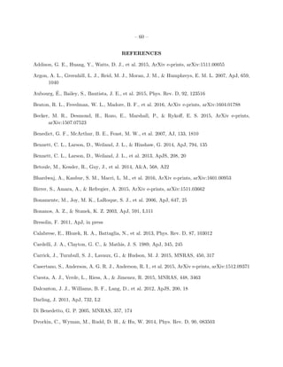 – 60 –
REFERENCES
Addison, G. E., Huang, Y., Watts, D. J., et al. 2015, ArXiv e-prints, arXiv:1511.00055
Argon, A. L., Greenhill, L. J., Reid, M. J., Moran, J. M., & Humphreys, E. M. L. 2007, ApJ, 659,
1040
Aubourg, ´E., Bailey, S., Bautista, J. E., et al. 2015, Phys. Rev. D, 92, 123516
Beaton, R. L., Freedman, W. L., Madore, B. F., et al. 2016, ArXiv e-prints, arXiv:1604.01788
Becker, M. R., Desmond, H., Rozo, E., Marshall, P., & Rykoﬀ, E. S. 2015, ArXiv e-prints,
arXiv:1507.07523
Benedict, G. F., McArthur, B. E., Feast, M. W., et al. 2007, AJ, 133, 1810
Bennett, C. L., Larson, D., Weiland, J. L., & Hinshaw, G. 2014, ApJ, 794, 135
Bennett, C. L., Larson, D., Weiland, J. L., et al. 2013, ApJS, 208, 20
Betoule, M., Kessler, R., Guy, J., et al. 2014, A&A, 568, A22
Bhardwaj, A., Kanbur, S. M., Macri, L. M., et al. 2016, ArXiv e-prints, arXiv:1601.00953
Birrer, S., Amara, A., & Refregier, A. 2015, ArXiv e-prints, arXiv:1511.03662
Bonamente, M., Joy, M. K., LaRoque, S. J., et al. 2006, ApJ, 647, 25
Bonanos, A. Z., & Stanek, K. Z. 2003, ApJ, 591, L111
Bresolin, F. 2011, ApJ, in press
Calabrese, E., Hlozek, R. A., Battaglia, N., et al. 2013, Phys. Rev. D, 87, 103012
Cardelli, J. A., Clayton, G. C., & Mathis, J. S. 1989, ApJ, 345, 245
Carrick, J., Turnbull, S. J., Lavaux, G., & Hudson, M. J. 2015, MNRAS, 450, 317
Casertano, S., Anderson, A. G. R. J., Anderson, R. I., et al. 2015, ArXiv e-prints, arXiv:1512.09371
Cuesta, A. J., Verde, L., Riess, A., & Jimenez, R. 2015, MNRAS, 448, 3463
Dalcanton, J. J., Williams, B. F., Lang, D., et al. 2012, ApJS, 200, 18
Darling, J. 2011, ApJ, 732, L2
Di Benedetto, G. P. 2005, MNRAS, 357, 174
Dvorkin, C., Wyman, M., Rudd, D. H., & Hu, W. 2014, Phys. Rev. D, 90, 083503
 
