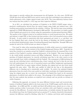 – 8 –
deep images to provide uniform ﬂux measurements for all Cepheids. In a few cases, F555W and
F814W data from ACS and WFC3 were used in concert with their well-deﬁned cross-calibration to
obtain photometry with a higher signal-to-noise ratio (S/N). The cross-calibration between these
two cameras has been stable to <0.01 mag over their respective lifetimes.
As in R11, we calculated the positions of Cepheids in the WFC3 F160W images using a
geometric transformation derived from the optical images using bright and isolated stars, with
resulting mean position uncertainties for the variables <0.03 pix. We used the same scene-modeling
approach to F160W NIR photometry developed in R09 and R11. The procedure is to build a model
of the Cepheid and sources in its vicinity using the superposition of point-spread functions (PSFs).
The position of the Cepheid is ﬁxed at its predicted location to avoid measurement bias. We model
and subtract a single PSF at that location and then produce a list of all unresolved sources within
50 pixels. A scene model is constructed with three parameters per source (x, y, and ﬂux), one
for the Cepheid (ﬂux) and a local sky level in the absence of blending; the best-ﬁt parameters
are determined simultaneously using a Levenberg-Marquardt-based algorithm. Example NIR scene
models for each of the 19 SN Ia hosts are shown in Figure 5.
Care must be taken when measuring photometry of visible stellar sources in crowded regions
as source blending can alter the statistics of the Cepheid background (Stetson 1987). Typically the
mean ﬂux of pixels in an annulus around the Cepheid is subtracted from the measured ﬂux at the
position of the Cepheid to produce unbiased photometry of the Cepheid. This mean background
or sky would include unresolved sources and diﬀuse background. However, we can improve the
precision of Cepheid photometry by correctly attributing some ﬂux to the other sources in the
scene especially those visibly overlapping with the Cepheid. The consequence of diﬀerentiating the
mean sky into individual source contributions plus a lower constant sky level is that the new sky
level will underestimate the true mix of unresolved sources and diﬀuse background superimposed
with the Cepheid ﬂux (in sparse regions without blending, the original and new sky levels would
approach the same value). This eﬀect may usefully be called the sky bias or the photometric
diﬀerence due to blending and is statistically easily rectiﬁed. To retrieve the unbiased Cepheid
photometry from the result of the scene model we could either recalculate the Cepheid photometry
using the original mean sky or correct the overestimate of Cepheid ﬂux based on the measured
photometry of artiﬁcial stars added to the scenes. The advantage of the artiﬁcial star approach is
that the same analysis also produces an empirical error estimate and can provide an estimate of
outlier frequency.
Following this approach, we measure the mean diﬀerence between input and recovered pho-
tometry of artiﬁcial Cepheids added to the local scenes in the F160W images and ﬁt with the same
algorithms. As in R09 and R11, we added and ﬁtted 100 artiﬁcial stars, placed one at a time, at
random positions within 5 arcseconds of (but not coincident with) each Cepheid to measure and
account for this diﬀerence. To avoid a bias in this procedure, we initially estimate the input ﬂux for
the artiﬁcial stars from the Cepheid period and an assumed P–L relation (iteratively determined),
measure the diﬀerence caused by blending, reﬁne the P–L relation, and iterate until convergence.
 