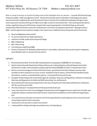 Matthew Melton 832-421-4067
957 NASA Pkwy Ste. 302 Houston, TX 77058 Matthew.r.melton@outlook.com
Page 1 of 1
Here is a brief summary of myself including some of the highlights from my resume. I recentlyleftHilcorp Energy
Company at $62K + $24K (average bonusof 35 – 40 percentannually) and amlookingforachallenging,fast-paced
environmentwithaslightly betterworklife balance(Itookonthe job of fouradditional employeesduringourmost
recentacquisitionandwasworkinguntil 10pmeverynight,aswell as mostweekends). Ilove workingandwasable to
create a significantamountof efficiencies,howeverafteracquiringpropertiesinthe NorthSlope aswell asthe
complexitiesof NetProfitShare Leasesthisreallybecame aminimum2employeerequirement. Mytarget salaryis
$64K+ andthe opportunitytoadvance andgainmore experienceinadditional accountingroleswithinthe division.
 Revenue/RegulatoryAccountantII
 4+ yearsof experience atlarge corporations
 Industriesinclude:publicaccountingandoil &gas
 BBA inMarketing
 MS inAccounting
 CurrentlypursuingCPA andMBA
 Enertia,ProSystemsFX, WolfePak, Advanced Excel–pivottables, advanced lookups withsystemintegration,
excel database add-ins,recordsandusesmacros
Highlights:
 RevisedandSubmitted all of the 2012 AlaskaRoyaltiesrecoupingover$300,000 for the company
 StellarrelationshipwithDepartmentof Natural ResourcesinAlaskaRoyaltyandAuditDepartmentswhich
allowedme tomake a deal savingthe company approximately $150,000 annuallyinTransportationCosts
 Builtan entire Excel programforNetProfitShare leases,partof whichthe State of Alaskarecently made
available toothercompaniesasamore current template forthese reports, andperformed standardroyalty
calculations;aswell as automatedbothsystems –increasedefficiencyandaccuracy
 Strengths:Relationshipswithseveral State Agencies,Royalties,State Law andRegulations,Research,Comparing
State Law and Regulations totraditional GAAPaccounting,Tax, andResearch.
 Have workedwithalmosteverydepartmentinthe accountingdivision (intensivelywithRevenue,Production,
IFR,JIB, as well aswell asEFR.
 The onlyemployee inmydepartment atHilcorppromotedeachyear.
 I was at the top of my internclassat Briggs& Veselkaandmythirdengagementasan auditintern VeselkaIwas
assignedtoreplace acoworkerwhohad five years’experience tocomplete anentire auditfrombeginningto
end.
 I am a quicklearnerwhodoesnotrequire a lotof trainingandprefersexaminingnew rolesonmyownbutwill
not hesitate toaskfor helpif necessary.
 I workwell onmy ownand ina team environment
 I enjoy problemsolving, learningnewcomplex areas, andstayingbusy.
 