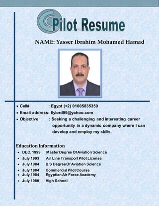 NAME: Yasser Ibrahim Mohamed Hamad
 Cell# : Egypt (+2) 01005835359
 Email address: flylord99@yahoo.com
 Objective : Seeking a challenging and interesting career
opportunity in a dynamic company where I can
develop and employ my skills.
Education Information
 DEC. 1999 MasterDegree OfAviation Science
 July 1993 Air Line TransportPilot License
 July 1984 B.S DegreeOf Aviation Science
 July 1984 CommercialPilot Course
 July 1984 Egyptian Air Force Academy
 July 1980 High School
 