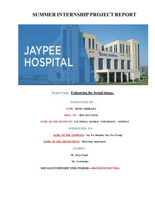 SUMMER INTERNSHIP PROJECTREPORT
Report Topic- Enhancing the brand image.
SUBMITTED BY-
NAME- RISHI CHHIKARA
ROLL NO. – IBM (2013-2018)
NAME OF THE INSTITUTE- O.P JINDAL GLOBAL UNIVERSITY, SONEPAT
SUBMITTED TO-
NAME OF THE COMPANY- Jay Pee Hospital (Jay Pee Group)
NAME OF THE DEPARTMENT- Marketing department
GUIDES-
Mr. Deep Singh
Mr. Arshwinder
SOCIALINTERNSHIP TIME PERIOD- 6/06/2016TO 20/07/2016
 